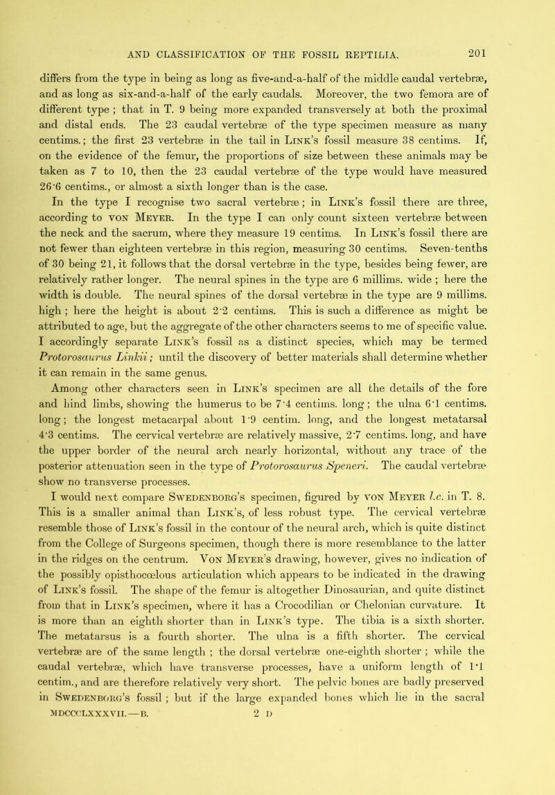 differs from the type in being as long as five-and-a-half of the middle caudal vertebrae, and as long as six-and-a-half of the early caudals. Moreover, the two femora are of different type ; that in T. 9 being more expanded transversely at both the proximal and distal ends. The 23 caudal vertebrae of the type specimen measure as many centims.; the first 23 vertebrae in the tail in Link’s fossil measure 38 centims. If, on the evidence of the femur, the proportions of size between these animals may be taken as 7 to 10, then the 23 caudal vertebrae of the type would have measured 26-6 centims., or almost a sixth longer than is the case. In the type I recognise two sacral vertebrae; in Link’s fossil there are three, according to von Meyer. In the type I can only count sixteen vertebrae between the neck and the sacrum, where they measure 19 centims. In Link’s fossil there are not fewer than eighteen vertebrae in this region, measuring 30 centims. Seven-tenths of 30 being 21, it follows that the dorsal vertebrae in the type, besides being fewer, are relatively rather longer. The neural spines in the type are 6 millims. wide ; here the width is double. The neural spines of the dorsal vertebrae in the type are 9 millims. high ; here the height is about 2 2 centims. This is such a difference as might be attributed to age, but the aggregate of the other characters seems to me of specific value. I accordingly separate Link’s fossil as a distinct species, which may be termed Protorosaurus Linkii; until the discovery of better materials shall determine whether it can remain in the same genus. Among other characters seen in Link’s specimen are all the details of the fore and hind limbs, showing the humerus to be 7’4 centims. long; the ulna 6'1 centims. long; the longest metacarpal about 1'9 centim. long, and the longest metatarsal 4‘3 centims. The cervical vertebrae are relatively massive, 2-7 centims. long, and have the upper border of the neural arch nearly horizontal, without any trace of the posterior attenuation seen in the type of Protorosaurus Speneri. The caudal vertebrae show no transverse processes. I would next compare Swedenborg’s specimen, figured by von Meyer l.c. in T. 8. This is a smaller animal than Link’s, of less robust type. The cervical vertebrae resemble those of Link’s fossil in the contour of the neural arch, which is quite distinct from the College of Surgeons specimen, though there is more resemblance to the latter in the ridges on the centrum. Von Meyer’s drawing, however, gives no indication of the possibly opisthocoelous articulation which appears to be indicated in the drawing of Link’s fossil. The shape of the femur is altogether Dinosaurian, and quite distinct from that in Link’s specimen, where it has a Crocodilian or Chelonian curvature. It is more than an eighth shorter than in Link’s type. The tibia is a sixth shorter. The metatarsus is a fourth shorter. The ulna is a fifth shorter. The cervical vertebrae are of the same length ; the dorsal vertebrae one-eighth shorter ; while the caudal vertebrae, which have transverse processes, have a uniform length of IT centim., and are therefore relatively very short. The pelvic bones are badly preserved in Swedenborg’s fossil ; but if the large expanded bones which lie in the sacral MDCCCLXXXVII.—B. 2 D