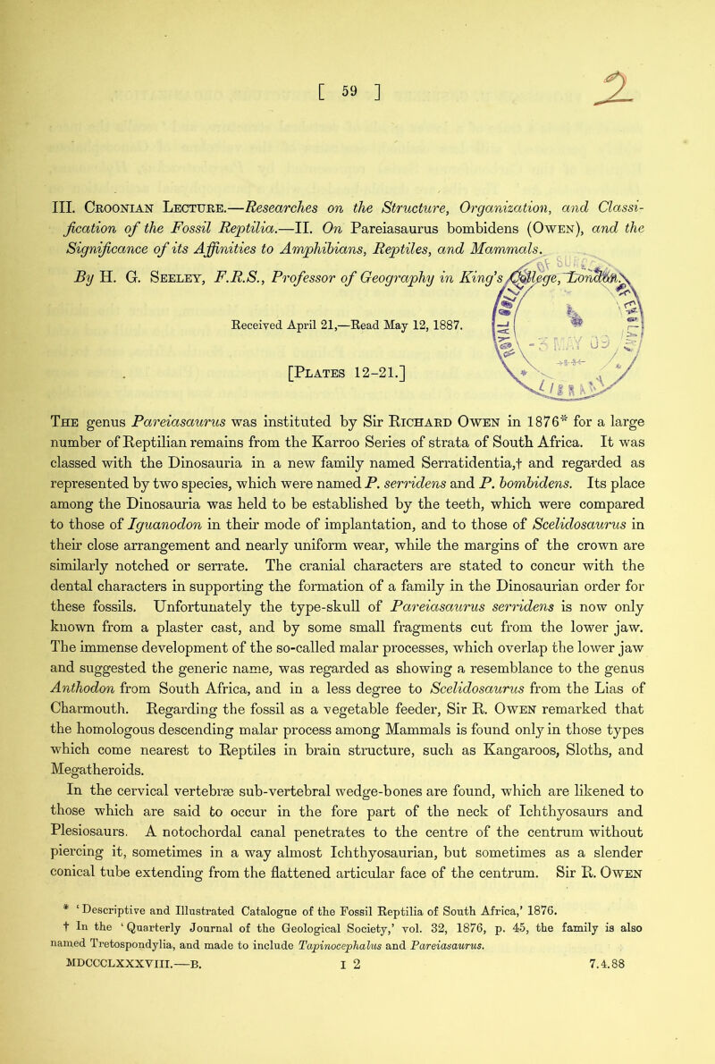 III. Croonian Lecture.—Researches on the Structure, Organization, and Classi- fication of the Fossil Reptilia.—II. On Pareiasaurus bombidens (Owen), and the Significance of its Affinities to Amphibians, Reptiles, and Mammals. By H. G. Seeley, F.R.S., Professor of Geography in King's /CMlpgepBorahw^ Received April 21,—Read May 12, 1887. [Plates 12-21.] The genus Pareiasaurus was instituted by Sir Richard Owen in 1876* for a large number of Reptilian remains from the Karroo Series of strata of South Africa. It was classed with the Dinosauria in a new family named Serratidentia,t and regarded as represented by two species, which were named P. serridens and P. bombidens. Its place among the Dinosauria was held to be established by the teeth, which were compared to those of Iguanodon in their mode of implantation, and to those of Scelidosaurus in their close arrangement and nearly uniform wear, while the margins of the crown are similarly notched or serrate. The cranial characters are stated to concur with the dental characters in supporting the formation of a family in the Dinosaurian order for these fossils. Unfortunately the type-skull of Pareiasaurus serridens is now only known from a plaster cast, and by some small fragments cut from the lower jaw. The immense development of the so-called malar processes, which overlap the lower jaw and suggested the generic name, was regarded as showing a resemblance to the genus Anthodon from South Africa, and in a less degree to Scelidosaurus from the Lias of Charmouth. Regarding the fossil as a vegetable feeder, Sir R. Owen remarked that the homologous descending malar process among Mammals is found only in those types which come nearest to Reptiles in brain structure, such as Kangaroos, Sloths, and Megatheroids. In the cervical vertebrae sub-vertebral wedge-bones are found, which are likened to those which are said to occur in the fore part of the neck of Ichthyosaurs and Plesiosaurs, A notochordal canal penetrates to the centre of the centrum without piercing it, sometimes in a way almost Ichthyosaurian, but sometimes as a slender conical tube extending from the flattened articular face of the centrum. Sir R. Owen * ‘ Descriptive and Illustrated Catalogue of tlie Fossil Reptilia of South Africa,’ 1876. t In the ‘ Quarterly Journal of the Geological Society,’ vol. 32, 1876, p. 45, the family is also named Tretospondylia, and made to include TapinocepJialus and Pareiasaurus.