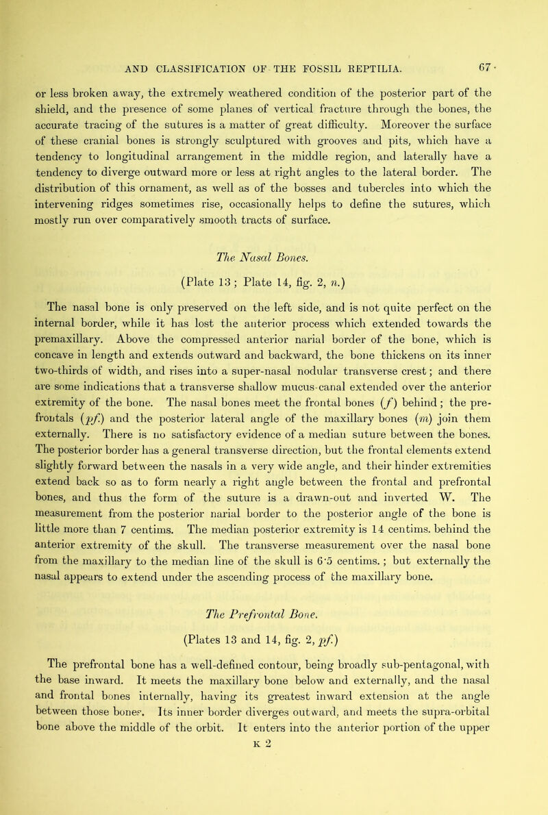 or less broken away, the extremely weathered condition of the posterior part of the shield, and the presence of some planes of vertical fracture through the bones, the accurate tracing of the sutures is a matter of great difficulty. Moreover the surface of these cranial bones is strongly sculptured with grooves and pits, which have a tendency to longitudinal arrangement in the middle region, and laterally have a tendency to diverge outward more or less at right angles to the lateral border. The distribution of this ornament, as well as of the bosses and tubercles into which the intervening ridges sometimes rise, occasionally helps to define the sutures, which mostly run over comparatively smooth tracts of surface. The Nasal Bones. (Plate 13 ; Plate 14, fig. 2, n.) The nasal bone is only preserved on the left side, and is not quite perfect on the internal border, while it has lost the anterior process which extended towards the premaxillary. Above the compressed anterior narial border of the bone, which is concave in length and extends outward and backward, the bone thickens on its inner two-thirds of width, and rises into a super-nasal nodular transverse crest; and there are some indications that a transverse shallow mucus-canal extended over the anterior extremity of the bone. The nasal bones meet the frontal bones (f) behind ; the pre- frontals (pf.) and the posterior lateral angle of the maxillary bones (to) join them externally. There is no satisfactory evidence of a median suture between the bones. The posterior border has a general transverse direction, but the frontal elements extend slightly forward between the nasals in a very wide angle, and their hinder extremities extend back so as to form nearly a right angle between the frontal and prefrontal bones, and thus the form of the suture is a drawn-out and inverted W. The measurement from the posterior narial border to the posterior angle of the bone is little more than 7 centims. The median posterior extremity is 14 centime, behind the anterior extremity of the skull. The transverse measurement over the nasal bone from the maxillary to the median line of the skull is 6 5 centims.; but externally the nasal appears to extend under the ascending process of the maxillary bone. The Prefrontal Bone. (Plates 13 and 14, fig. 2, pf.) The prefrontal bone has a well-defined contour, being broadly sub-pentagonal, with the base inward. It meets the maxillary bone below and externally, and the nasal and frontal bones internally, having its greatest inward extension at the angle between those bones. Its inner border diverges outward, and meets the supra-orbital bone above the middle of the orbit. It enters into the anterior portion of the upper K 2