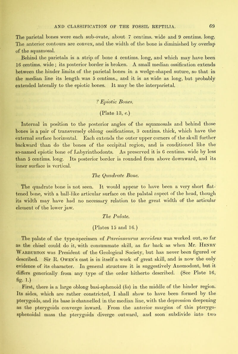 The parietal bones were each sub-ovate, about 7 centims. wide and 9 centims. long. The anterior contours are convex, and the width of the bone is diminished by overlap of the squamosal. Behind the parietals is a strip of bone 4 centims. long, and which may have been 16 centims. wide ; its posterior border is broken. A small median ossification extends between the hinder limits of the parietal bones in a wedge-shaped suture, so that in the median line its length was 5 centims., and it is as wide as long, but probably extended laterally to the epiotic bones. It may be the interparietal. ? Epiotic Bones. (Plate 13, e.) Internal in position to the posterior angles of the squamosals and behind those bones is a pair of transversely oblong ossifications, 3 centims. thick, which have the external surface horizontal. Each extends the outer upper corners of the skull further backward than do the bones of the occipital region, and is conditioned like the so-named epiotic bone of Labyrinthodonts. As preserved it is 6 centims. wide by less than 5 centims. long. Its posterior border is rounded from above downward, and its inner surface is vertical. The Quadrate Bone. The quadrate bone is not seen. It would appear to have been a very short flat- tened bone, with a ball-Jike articular surface on the palatal aspect of the head, though its width may have had no necessary relation to the great width of the articular element of the lower jaw. The Palate. (Plates 15 and 16.) The palate of the type-specimen of Pareiasaurus serridens was worked out, so far as the chisel could do it, with consummate skill, as far back as when Mr. Henry M arburton was President of the Geological Society, but has never been figured or described. Sir R. Owen’s cast is in itself a work of great skill, and is now the only evidence of its character. In general structure it is suggestively Anomodont, but it differs generically from any type of the order hitherto described. (See Plate 16, fig. 1.) First, there is a large oblong basi-sphenoid (bs) in the middle of the hinder region. Its sides, which are rather constricted, I shall show to have been formed by the pterygoids, and its base is channelled in the median line, with the depression deepening as the pterygoids converge inw'ard. From the anterior margins of this pterygo- sphenoidal mass the pterygoids diverge outward, and soon subdivide into two