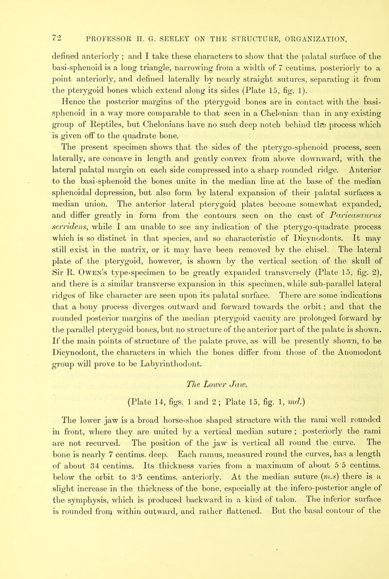 defined anteriorly ; and I take these characters to show that the palatal surface of the basi-sphenoid is a long triangle, narrowing from a width of 7 centims. posteriorly to a point anteriorly, and defined laterally by nearly straight sutures, separating it from the pterygoid bones which extend along its sides (Plate 15, fig. 1). Hence the posterior margins of the pterygoid bones are in contact with the basi- sphenoid in a way more comparable to that seen in a Chelonian than in any existing group of Reptiles, but Chelonians have no such deep notch behind then process which is given off to the quadrate bone. The present specimen shows that the sides of the pterygo-sphenoid process, seen laterally, are concave in length and gently convex from above downward, with the lateral palatal margin on each side compressed into a sharp rounded ridge. Anterior to the basi-sphenoid the bones unite in the median line at the base of the median sphenoidal depression, but also form by lateral expansion of their palatal surfaces a median union. The anterior lateral pterygoid plates become somewhat expanded, and differ greatly in form from the contours seen on the cast of Parieasaurus serridens, while I am unable to see any indication of the pterygo-quadrate process which is so distinct in that species, and so characteristic of Dicynodonts. It may still exist in the matrix, or it may have been removed by the chisel. The lateral plate of the pterygoid, however, is shown by the vertical section of the skull of Sir R. Owen’s type-specimen to be greatly expanded transversely (Plate 15, fig. 2), and there is a similar transverse expansion in this specimen, while sub-parallel lateral ridges of like character are seen upon its palatal surface. There are some indications that a bony process diverges outward and forward towards the orbit; and that the rounded posterior margins of the median pterygoid vacuity are prolonged forward by the parallel pterygoid bones, but no structure of the anterior part of the palate is shown. If the main points of structure of the palate prove, as will be presently shown, to be Dicynodont, the characters in which the bones differ from those of the Anomodont group will prove to be Labyrinthodont. The Lower Jaw. (Plate 14, figs. 1 and 2 ; Plate 15, fig. 1, md.) The lower jaw is a broad horse-shoe shaped structure with the rami well rounded in front, where they are united by a vertical median suture ; posteriorly the rami are not recurved. The position of the jaw is vertical all round the curve. The bone is nearly 7 centims. deep. Each ramus, measured round the curves, has a length of about 34 centims. Its thickness varies from a maximum of about 5 5 centims. below the orbit to 3‘5 centims. anteriorly. At the median suture (ni.s) there is a slight increase in the thickness of the bone, especially at the infero-posterior angle of the symphysis, which is produced backward in a kind of talon. The inferior surface is rounded fronj within outward, and rather flattened. But the basal contour of the