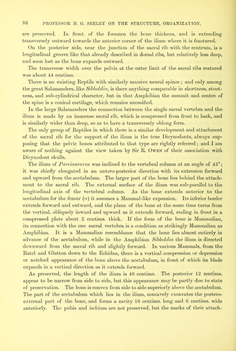 are preserved. In front of the foramen the bone thickens, and is extending transversely outward towards the anterior corner of the ilium where it is fractured. On the posterior side, near the junction of the sacral rib with the centrum, is a longitudinal groove like that already described in dorsal ribs, but relatively less deep, and soon lost as the bone expands outward. The transverse width over the pelvis at the outer limit of the sacral ribs restored was about 44 centims. There is no existing Reptile with similarly massive neural spines ; and only among the great Salamanders, like Sibholdia, is there anything comparable in shortness, stout- ness, and sub-cylindrical character, but in that Amphibian the summit and centre of the spine is a conical cartilage, which remains unossified. In the large Salamanders the connection between the single sacral vertebra and the ilium is made by an immense sacral rib, which is compressed from front to back, and is similarly wider than deep, so as to have a transversely oblong form. The only group of Reptiles in which there is a similar development and attachment of the sacral rib for the support of the ilium is the true Dicynodonts, always sup- posing that the pelvic bones attributed to that type are rightly referred; and I am aware of nothing against the view taken by Sir R. Owen of their association with Dicynodont skulls. The ilium of Pareiasaurus was inclined to the vertebral column at an angle of 45°; it was chiefly elongated in an antero-posterior direction with its extension forward and upward from the acetabulum. The larger part of the bone lies behind the attach- ment to the sacral rib. The external surface of the ilium was sub-parallel to the longitudinal axis of the vertebral column. As the bone extends anterior to the acetabulum for the femur (a) it assumes a Mammal-like expansion. Its inferior border extends forward and outward, and the plane of the bone at the same time turns from the vertical, obliquely inward and upward as it extends forward, ending in front in a compressed plate about 2 centims. thick. If the form of the bone is Mammalian, its connection with the one sacral vertebra is a condition as strikingly Mammalian as Amphibian. It is a Mammalian resemblance that the bone lies almost entirely in advance of the acetabulum, wdiile in the Amphibian Sibholdia the ilium is directed downward from the sacral rib and slightly forward. In various Mammals, from the Ratel and Glutton down to the Echidna, there is a vertical compression or depression or notched appearance of the bone above the acetabulum, in front of which its blade expands in a vertical direction as it extends forward. As preserved, the length of the ilium is 40 centims. The posterior 12 centims. appear to be narrow from side to side, but this appearance may be partly due to state of preservation. The bone is convex from side to side superiorly above the acetabulum. The part of the acetabulum which lies in the ilium, concavely excavates the postero- external part of the bone, and forms a cavity 10 centims. long and 6 centims. wide anteriorly. The pubis and ischium are not preserved, but the marks of their attach-