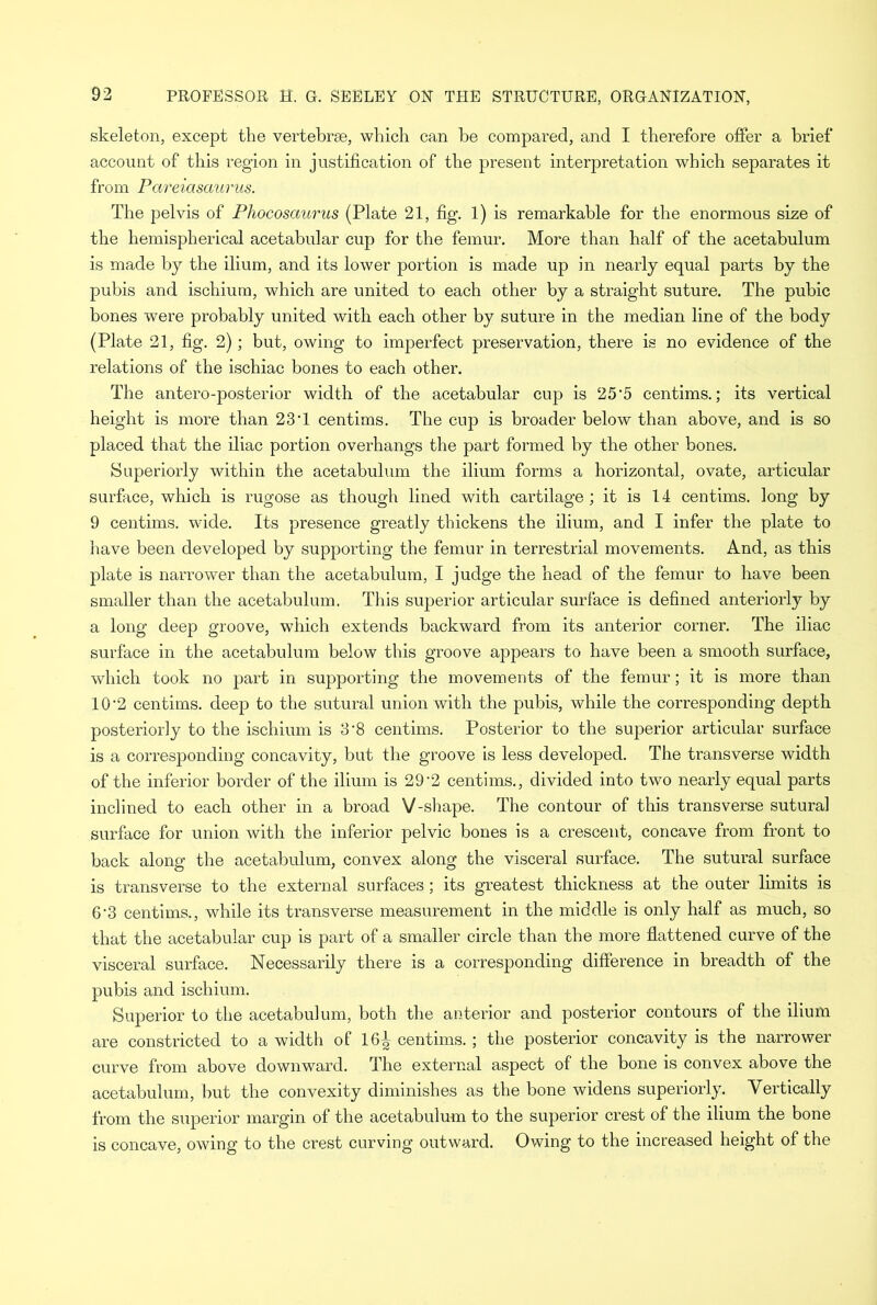 skeleton, except the vertebrae, which can be compared, and I therefore offer a brief account of this region in justification of the present interpretation which separates it from Pareiasaurus. The pelvis of Phocosaurus (Plate 21, fig. 1) is remarkable for the enormous size of the hemispherical acetabular cup for the femur. More than half of the acetabulum is made by the ilium, and its lower portion is made up in nearly equal parts by the pubis and ischium, which are united to each other by a straight suture. The pubic bones were probably united with each other by suture in the median line of the body (Plate 21, fig. 2); but, owing to imperfect preservation, there is no evidence of the relations of the ischiac bones to each other. The antero-posterior width of the acetabular cup is 25’5 centime.; its vertical height is more than 23*1 centims. The cup is broader below than above, and is so placed that the iliac portion overhangs the part formed by the other bones. Superiorly within the acetabulum the ilium forms a horizontal, ovate, articular surface, which is rugose as though lined with cartilage; it is 14 centims. long by 9 centims. wide. Its presence greatly thickens the ilium, and I infer the plate to have been developed by supporting the femur in terrestrial movements. And, as this plate is narrower than the acetabulum, I judge the head of the femur to have been smaller than the acetabulum. This superior articular surface is defined anteriorly by a long deep groove, which extends backward from its anterior corner. The iliac surface in the acetabulum below this groove appears to have been a smooth surface, which took no part in supporting the movements of the femur; it is more than 10 ‘2 centims. deep to the sutural union with the pubis, while the corresponding depth posteriorly to the ischium is 3*8 centims. Posterior to the superior articular surface is a corresponding concavity, but the groove is less developed. The transverse width of the inferior border of the ilium is 29'2 centims., divided into two nearly equal parts inclined to each other in a broad V-shape. The contour of this transverse sutural surface for union with the inferior pelvic bones is a crescent, concave from front to back along the acetabulum, convex along the visceral surface. The sutural surface is transverse to the external surfaces; its greatest thickness at the outer limits is 6-3 centims., while its transverse measurement in the middle is only half as much, so that the acetabular cup is part of a smaller circle than the more flattened curve of the visceral surface. Necessarily there is a corresponding difference in breadth of the pubis and ischium. Superior to the acetabulum, both the anterior and posterior contours of the ilium are constricted to a width of 16^ centims. ; the posterior concavity is the narrower curve from above downward. The external aspect of the bone is convex above the acetabulum, but the convexity diminishes as the bone widens superiorly. Vertically from the superior margin of the acetabulum to the superior crest of the ilium the bone is concave, owing to the crest curving outward. Owing to the increased height of the