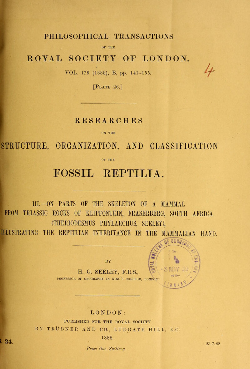 PHILOSOPHICAL TRANSACTIONS OF THE ROYAL SOCIETY OE LONDON. VOL. 179 (1888), B, pp. 141-155. [Plate 26.] RESEARCH E S ON THE STRUCTURE, ORGANIZATION, AND CLASSIFICATION OF THE FOSSIL EEPTILIA. HI.-ON PARTS OF THE SKELETON OF A MAMMAL * FROM TRIASSIC ROCKS OF KLIPFONTEIN, FRASERBERG, SOUTH AFRICA (THERIODESMUS PHYLARCHUS, SEELEY), ILLUSTRATING THE REPTILIAN INHERITANCE IN THE MAMMALIAN HAND. BY H. G. SEELEY, F.P.S., PROFESSOR OF GEOGRAPHY IN KING’S COLLEGE, LONDON. I. 24. LONDON: PUBLISHED FOR THE ROYAL SOCIETY BY TEUBNER AND CO., LUDGATE HILL, E.C. 1888. 23.7.88 Price One Shilling.