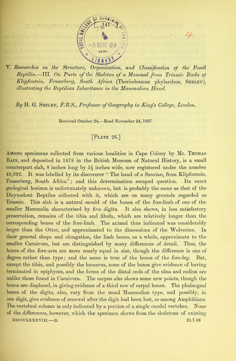 Y. Researches on the Structure, Organization, and Classification of the Fossil Reptilia.—III. On Parts of the Skeleton of a Mammal from Triassic Rocks of Klipfontein, Fraserherg, South Africa (Theriodesmus phylarchus, Seeley), illustrating the Reptilian Inheritance in the Mammalian Hand. By H. G. Seeley, F.R.S., Professor of Geography in King’s College, London. Received October 24,—Read November 24, 1887. [Plate 26.] Among specimens collected from various localities in Cape Colony by Mr. Thomas Bain, and deposited in 1878 in the British Museum of Natural History, is a small counterpart slab, 8 inches long by 5^ inches wide, now registered under the number 49,392. It was labelled by its discoverer “ The hand of a Saurian, from Klipfontein, Fraserberg, South Africa”; and this determination escaped question. Its exact geological horizon is unfortunately unknown, but is probably the same as that of the Dicynodont Reptiles collected with it, which are on many grounds regarded as Triassic. This slab is a natural mould of the bones of the fore-limb of one of the smaller Mammalia characterised by five digits. It also shows, in less satisfactory preservation, remains of the tibia and fibula, which are relatively longer than the corresponding bones of the fore-limb. The animal thus indicated was considerably larger than the Otter, and approximated to the dimensions of the Wolverine. In their general shape and elongation, the limb bones, as a whole, approximate to the smaller Carnivora, but are distinguished by many differences of detail. Thus, the bones of the fore-arm are more nearly equal in size, though the difference is one of degree rather than type; and the same is true of the bones of the fore-leg. But, except the tibia, and possibly the humerus, none of the bones give evidence of having terminated in epiphyses, and the forms of the distal ends of the ulna and radius are unlike those found in Carnivora. The carpus also shows some new points, though the bones are displaced, in giving evidence of a third row of carpal bones. The phalangeal bones of the digits, also, vary from the usual Mammalian type, and possibly, in one digit, give evidence of renewal after the digit had been lost, as among Amphibians The vertebral column is only indicated by a portion of a single caudal vertebra. None of the differences, however, which the specimen shows from the skeletons of existing MDCCCLXXXVIII.—B. 23.7.88