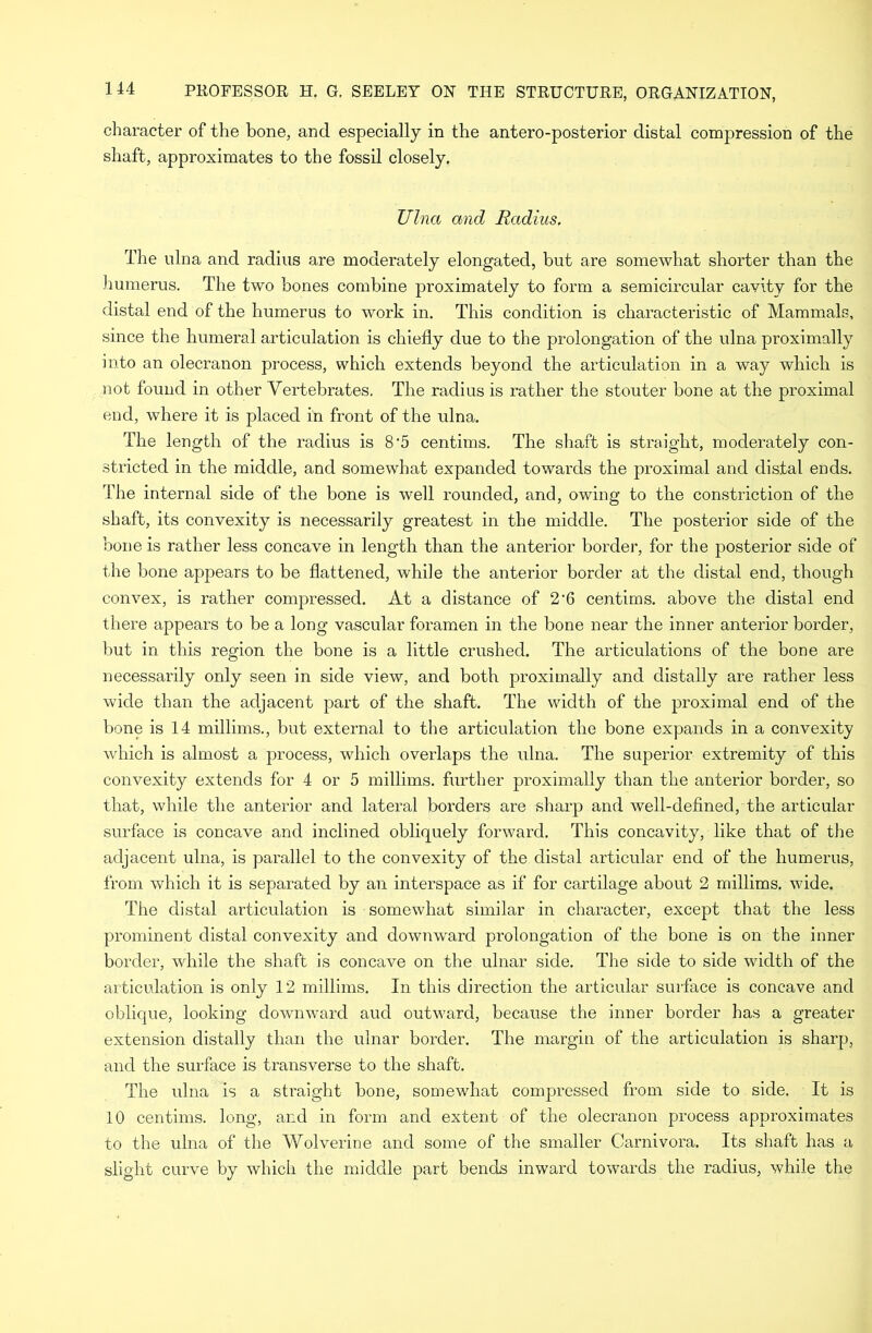 character of the bone, and especially in the antero-posterior distal compression of the shaft, approximates to the fossil closely. Ulna and Radius. The ulna and radius are moderately elongated, but are somewhat shorter than the humerus. The two bones combine proximately to form a semicircular cavity for the distal end of the humerus to work in. This condition is characteristic of Mammals, since the humeral articulation is chiefly due to the prolongation of the ulna proximally into an olecranon process, which extends beyond the articulation in a way which is not found in other Vertebrates. The radius is rather the stouter bone at the proximal end, where it is placed in front of the ulna. The length of the radius is 8‘5 centims. The shaft is straight, moderately con- stricted in the middle, and somewhat expanded towards the proximal and distal ends. The internal side of the bone is well rounded, and, owing to the constriction of the shaft, its convexity is necessarily greatest in the middle. The posterior side of the bone is rather less concave in length than the anterior border, for the posterior side of the bone appears to be flattened, while the anterior border at the distal end, though convex, is rather compressed. At a distance of 2'6 centims. above the distal end there appears to be a long vascular foramen in the bone near the inner anterior border, but in this region the bone is a little crushed. The articulations of the bone are necessarily only seen in side view, and both proximally and distally are rather less wide than the adjacent part of the shaft. The width of the proximal end of the bone is 14 millims., but external to the articulation the bone expands in a convexity which is almost a process, which overlaps the ulna. The superior extremity of this convexity extends for 4 or 5 millims. further proximally than the anterior border, so that, while the anterior and lateral borders are sharp and well-defined, the articular surface is concave and inclined obliquely forward. This concavity, like that of the adjacent ulna, is parallel to the convexity of the distal articular end of the humerus, from which it is separated by an interspace as if for cartilage about 2 millims. wide. The distal articulation is somewhat similar in character, except that the less prominent distal convexity and downward prolongation of the bone is on the inner border, while the shaft is concave on the ulnar side. The side to side width of the articulation is only 12 millims. In this direction the articular surface is concave and oblique, looking downward aud outward, because the inner border has a greater extension distally than the ulnar border. The margin of the articulation is sharp, and the surface is transverse to the shaft. The ulna is a straight bone, somewhat compressed from side to side. It is 10 centims. long, and in form and extent of the olecranon process approximates to the ulna of the Wolverine and some of the smaller Carnivora. Its shaft has a slight curve by which the middle part bends inward towards the radius, while the