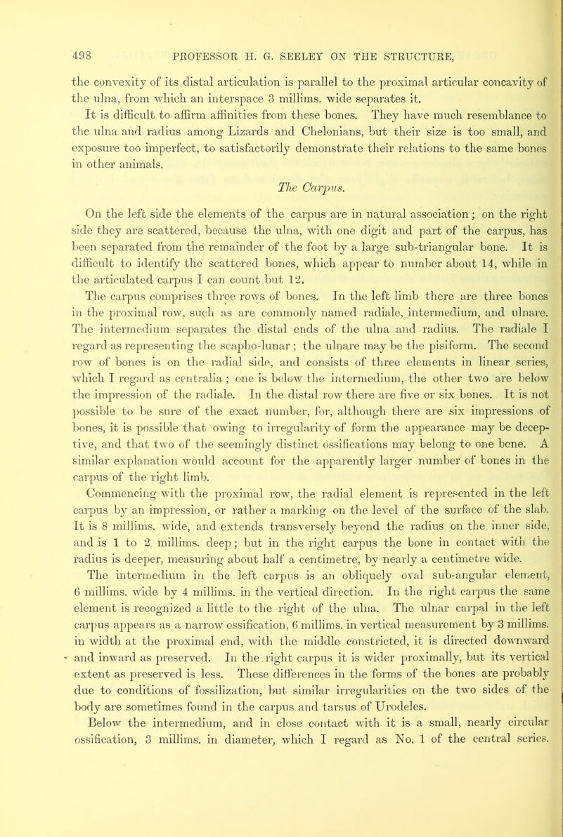 the convexity of its distal articulation is parallel to the proximal articular concavity of the ulna, from which an interspace 3 millims. wide separates it. It is difficult to affirm affinities from these bones. They have much resemblance to the ulna and radius among Lizards and Chelonians, but their size is too small, and exposure too imperfect, to satisfactorily demonstrate their relations to the same bones in other animals. The Carpus. On the left side the elements of the carpus are in natural association; on the right side they are scattered, because the ulna, with one digit and part of the carpus, has been separated from the remainder of the foot by a large sub-triangular bone. It is difficult to identify the scattered bones, which appear to number about 14, while in the articulated carpus I can count but 12. The carpus comprises three rows of bones. In the left limb there are three bones in the proximal row, such as are commonly named racliale, intermedium, and ulnare. The intermedium separates the distal ends of the ulna and radius. The radiale I regard as representing the scapho-lunar ; the ulnare may be the pisiform. The second row of bones is on the radial side, and consists of three elements in linear series, which I regard as centralia ; one is below the intermedium, the other two are below' the impression of the radiale. In the distal row there are five or six bones. It is not possible to be sure of the exact number, for, although there are six impressions of bones, it is possible that owing to irregularity of form the appearance may be decep- tive, and that two of the seemingly distinct ossifications may belong to one bone. A similar explanation would account for the apparently larger number of bones in the carpus of the right limb. Commencing with the proximal row, the radial element is represented in the left carpus by an impression, or rather a marking on the level of the surface of the slab. It is 8 millims. wide, and extends transversely beyond the radius on the inner side, and is 1 to 2 millims. deep; but in the right carpus the bone in contact with the radius is deeper, measuring about half a centimetre, by nearly a centimetre wide. The intermedium in the left carpus is an obliquely oval sub-angular element, 6 millims. wide by 4 millims. in the vertical direction. In the right carpus the same element is recognized a little to the right of the ulna. The ulnar carpal in the left carpus appears as a narrow ossification, 6 millims. in vertical measurement by 3 millims. in width at the proximal end, with the middle constricted, it is directed dowmwurd and inward as preserved. In the right carpus it is wider proximally, but its vertical extent as preserved is less. These differences in the forms of the bones are probably due to conditions of fossilization, but similar irregularities on the two sides of the body are sometimes found in the carpus and tarsus of Urodeles. Below the intermedium, and in close contact with it is a small, nearly circular ossification, 3 millims. in diameter, which I regard as No. 1 of the central series.