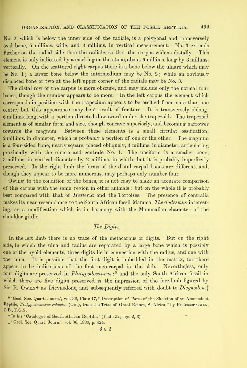 No. 2, which is below the inner side of the radiale, is a polygonal and transversely oval bone, 5 millims. wide, and 4 millims. in vertical measurement. No. 3 extends further on the radial side than the radiale, so that the carpus widens distally. This element is only indicated by a marking on the stone, about 6 millims. long by 3 millims. vertically. On the scattered right carpus there is a bone below the ulnare which may be No. 1; a larger bone below the intermedium may be No. 2 ; while an obviously displaced bone or two at the left upper corner of the radiale may be No. 3. The distal row of the carpus is more obscure, and may include only the normal four bones, though the number appears to be more. In the left carpus the element which corresponds in position with the trapezium appears to be ossified from more than one centre, but this appearance may be a result of fracture. It is transversely oblong, 6 millims. long, with a portion directed downward under the trapezoid. The trapezoid element is of similar form and size, though concave superiorly, and becoming narrower towards the magnum. Between these elements is a small circular ossification, 2 inillims. in diameter, which is probably a portion of one or the other. The magnum is a four-sided bone, nearly square, placed obliquely, 4 millims. in diameter, articulating proximally with the ulnare and centrale No. L. The unciform is a smaller bone, 3 millims. in vertical diameter by 2 millims. in width, but it is probably imperfectly preserved. In the right limb the forms of the distal carpal bones are different, and, though they appear to be more numerous, may perhaps only number four. Owing to the condition of the bones, it is not easy to make an accurate comparison of this carpus with the same region in other animals; but on the whole it is probably best compared with that of Hatteria and the Tortoises. The presence of centralia makes its near resemblance to the South African fossil Mammal Therioclesmus interest- ing, as a modification which is in harmony with the Mammalian character of the shoulder girdle. The Digits» In the left limb there is no trace of the metacarpus or digits. But on the right side, in which the ulna and radius are separated by a large bone which is possibly one of the hyoid elements, three digits lie in connection with the radius, and one with the ulna. It is possible that the first digit is imbedded in the matrix, for there appear to be indications of the first metacarpal in the slab. Nevertheless, only four digits are preserved in Platypodosaurus ;* and the only South African fossil in which there are five digits preserved is the impression of the foredimb figured by Sir B,. Owenf as Dicynodont, and subsequently referred with doubt to Dicynodon.\ Geol. Soc. Quart. Journ.’, vol. 36, Plate 17, “ Description of Parts of the Skeleton of an Anomodont Reptile, Platypodosaurus robustus (Off.), from the Trias of Graaf Reinet, S. Africa,” by Professor Owen, C.B., F.G.S. t In his ‘ Catalogue of South African Reptilia ’ (Plate 52, figs. 2, 3). + 1 Geol. Soc. Quart. Journ.’, vol. 36, 1880, p. 424. 3 s 2