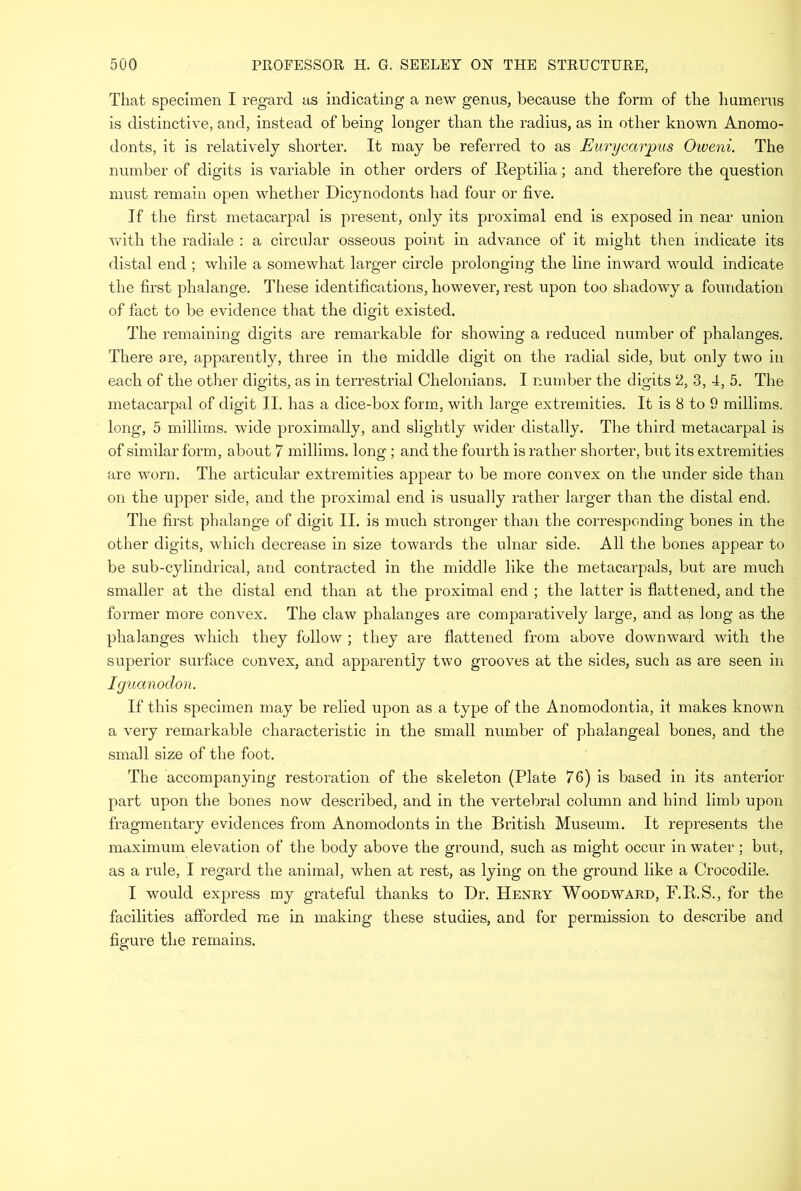 That specimen I regard as indicating a new genus, because the form of the humerus is distinctive, and, instead of being longer than the radius, as in other known Anomo- donts, it is relatively shorter. It may be referred to as Eurycarpus Oweni. The number of digits is variable in other orders of Heptilia; and therefore the question must remain open whether Dicynodonts had four or five. If the first metacarpal is present, only its proximal end is exposed in near union with the radiale : a circular osseous point in advance of it might then indicate its distal end ; while a somewhat larger circle prolonging the line inward would indicate the first phalange. These identifications, however, rest upon too shadowy a foundation of fact to be evidence that the digit existed. The remaining digits are remarkable for showing a reduced number of phalanges. There are, apparently, three in the middle digit on the radial side, but only two in each of the other digits, as in terrestrial Chelonians. I number the digits 2, 3, 4, 5. The metacarpal of digit II. has a dice-box form, with large extremities. It is 8 to 9 millims. long, 5 millims. wide proximally, and slightly wider distally. The third metacarpal is of similar form, about 7 millims. long ; and the fourth is rather shorter, but its extremities are worn. The articular extremities appear to be more convex on the under side than on the upper side, and the proximal end is usually rather larger than the distal end. The first phalange of digit II. is much stronger than the corresponding bones in the other digits, which decrease in size towards the ulnar side. All the bones appear to be sub-cylindrical, and contracted in the middle like the metacarpals, but are much smaller at the distal end than at the proximal end ; the latter is flattened, and the former more convex. The claw phalanges are comparatively large, and as long as the phalanges which they follow ; they are flattened from above downward with the superior surface convex, and apparently two grooves at the sides, such as are seen in Iguanodon. If this specimen may be relied upon as a type of the Anomodontia, it makes known a very remarkable characteristic in the small number of phalangeal bones, and the small size of the foot. The accompanying restoration of the skeleton (Plate 76) is based in its anterior- part upon the bones now described, and in the vertebral column and hind limb upon fragmentary evidences from Anomodonts in the British Museum. It represents the maximum elevation of the body above the ground, such as might occur in water; but, as a rule, I regard the animal, when at rest, as lying on the ground like a Crocodile. I would express my grateful thanks to Dr. Henry Woodward, F.R.S., for the facilities afforded me in making these studies, and for permission to describe and figure the remains.