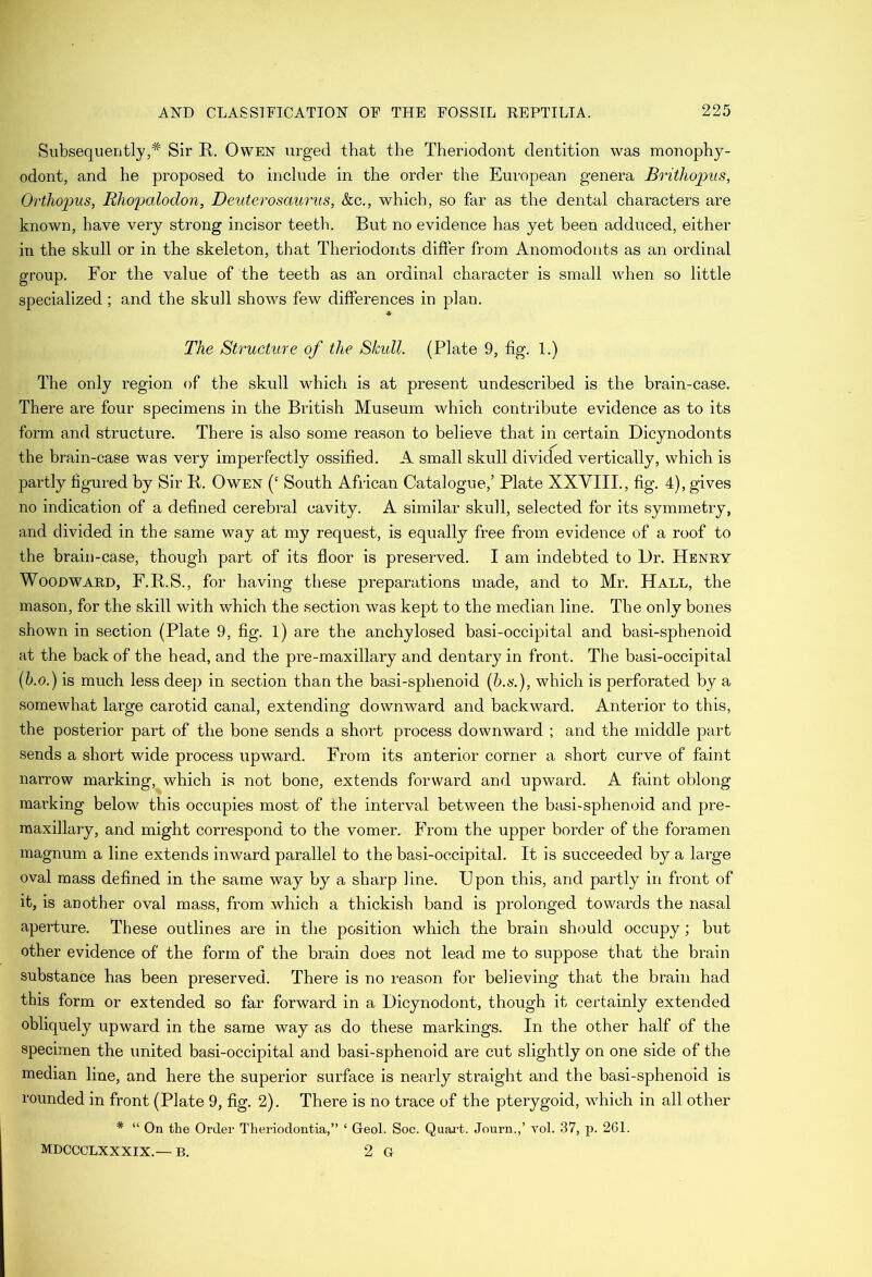 Subsequently,* Sir R. Owen urged that the Theriodont dentition was monophy- odont, and he proposed to include in the order the European genera Brithopus, Orthop>us, Rhopalodon, Deuterosaurus, &c., which, so far as the dental characters are known, have very strong incisor teeth. But no evidence has yet been adduced, either in the skull or in the skeleton, that Theriodonts difter from Anomodonts as an ordinal group. For the value of the teeth as an ordinal character is small when so little specialized; and the skull shows few differences in plan. * The Structure of the Skull. (Plate 9, fig. 1.) The only region of the skull which is at present undescribed is the brain-case. There are four specimens in the British Museum which contribute evidence as to its form and structure. There is also some reason to believe that in certain Dicynodonts the brain-case was very imperfectly ossified. A small skull divided vertically, which is partly figured by Sir R. Owen (‘ South African Catalogue,’ Plate XXVIII., fig. 4), gives no indication of a defined cerebral cavity. A similar skull, selected for its symmetry, and divided in the same way at my request, is equally free from evidence of a roof to the brail)-case, though part of its floor is preserved. I am indebted to l)r. Henry Woodward, F.R.S., for having these preparations made, and to Mr. Hall, the mason, for the skill with which the section was kept to the median line. The only bones shown in section (Plate 9, fig. l) are the anchylosed basi-occipital and basi-sphenoid at the hack of the head, and the pre-maxillary and dentary in front. The basi-occipital (b.o.) is much less deep in section than the basi-sphenoid (b.s-.), which is perforated hy a somewhat large carotid canal, extending downward and backward. Anterior to this, the posterior part of the bone sends a short process downward ; and the middle part sends a short wide process upward. From its anterior corner a short curve of faint narrow marking, which is not bone, extends forward and upward. A faint oblong marking below this occupies most of the interval between the basi-sphenoid and pre- maxillary, and might correspond to the vomer. From the upper border of the foramen magnum a line extends inward parallel to the basi-occipital. It is succeeded by a large oval mass defined in the same way by a sharp line. Upon this, and partly in front of it, is another oval mass, from which a thickish band is prolonged towards the nasal aperture. These outlines are in the position which the brain should occupy; hut other evidence of the form of the brain does not lead me to suppose that the brain substance has been preserved. There is no reason for believing that the brain had this form or extended so far forward in a Dicynodont, though it certainly extended obliquely upward in the same way as do these markings. In the other half of the specimen the united basi-occipital and basi-sphenoid are cut slightly on one side of the median line, and here the superior surface is nearly straight and the basi-sphenoid is rounded in front (Plate 9, fig. 2). There is no trace of the pterygoid, which in all other * “ On the Order Theriodontia,” ‘ Geol. Soc. Quai’t. Journ.,’ vol. 37, p. 261. MDCCCLXXXIX.—- B. 2 G