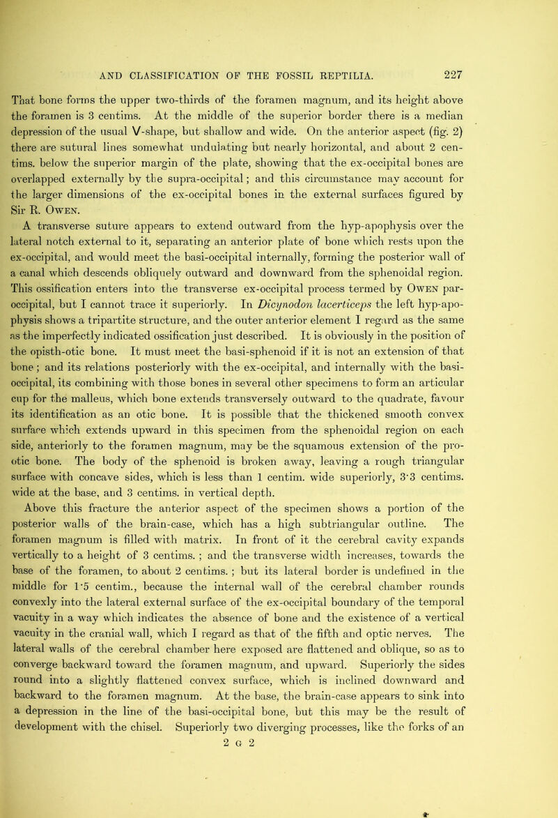 That bone forms the upper two-thirds of the foramen magnum, and its height above the foramen is 3 centims. At the middle of the superior border there is a median depression of the usual V-shape, but shallow and wide. On the anterior aspect (fig. 2) there are sutural lines somewhat undulating but nearly horizontal, and about 2 cen- tims. below the superior margin of the plate, showing that the ex-occipital bones are overlapped externally by the supra-occipital; and this circumstance may account for the larger dimensions of the ex-occipital bones in the external surfaces figured by Sir R. Owen. A transverse suture appears to extend outward from the hyp-apophysis over the lateral notch external to it, separating an anterior plate of bone which rests upon the ex-occipital, and would meet the basi-occipital internally, forming the posterior wall of a canal which descends obliquely outward and downward from the sphenoidal region. This ossification enters into the transverse ex-occipital process termed by Owen par- occipital, but I cannot trace it superiorly. In Dicynodon lacerticeps the left hyp-apo- physis shows a tripartite structure, and the oiiter anterior element I regard as the same as the imperfectly indicated ossification just described. It is obviously in the position of the opisth-otic bone. It must meet the basi-sphenoid if it is not an extension of that bone; and its relations posteriorly with the ex-occipital, and internally with the basi- occipital, its combining with those bones in several other specimens to form an articular cup for the malleus, which bone extends transversely outward to the quadrate, favour its identification as an otic bone. It is possible that the thickened smooth convex surface which extends upward in this specimen from the sphenoidal region on each side, anteriorly to the foramen magnum, may be the squamous extension of the pro- otic bone. The body of the sphenoid is broken away, leaving a rough triangular surface with concave sides, which is less than 1 centim. wide superiorly, 3'3 centims. wide at the base, and 3 centims. in vertical depth. Above this fracture the anterior aspect of the specimen shows a portion of the posterior walls of the brain-case, which has a high subtriangular outline. The foramen magnum is filled with matrix. In front of it the cerebral cavity expands vertically to a height of 3 centims. ; and the transverse width increases, towards the base of the foramen, to about 2 centims. ; but its lateral border is undefined in the middle for 1'5 centim., because the internal wall of the cerebral chamber rounds convexly into the lateral external surface of the ex-occipital boundary of the temporal vacuity in a way which indicates the absence of bone and the existence of a vertical vacuity in the cranial wall, which I regard as that of the fifth and optic nerves. The lateral walls of the cerebral chamber here exposed are flattened and oblique, so as to converge backward toward the foramen magnum, and upwai’d. Superiorly the sides round into a slightly flattened convex surface, which is inclined downward and backward to the foramen magnum. At the base, the brain-case appears to sink into a depression in the line of the basi-occipital bone, but this may be the result of development with the chisel. Superiorly two diverging processes, like the forks of an 2 G 2 4t
