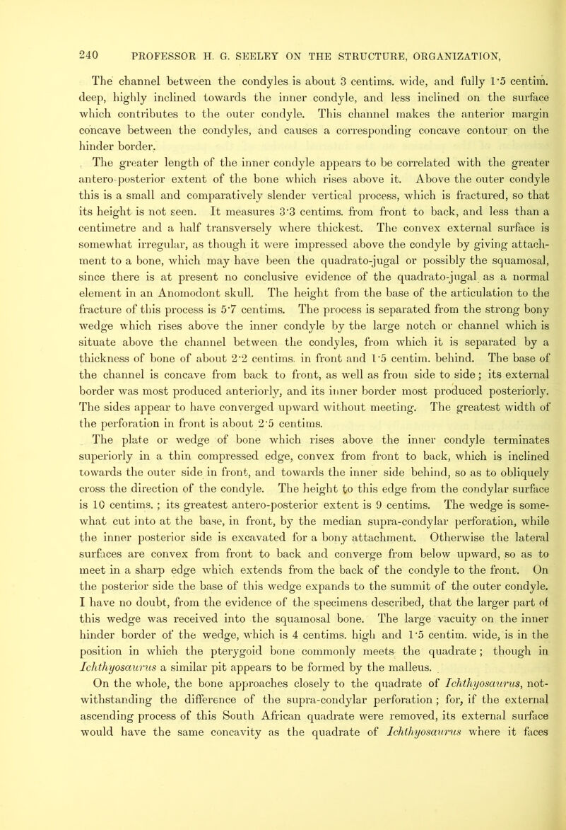 The channel between the condyles is about 3 centims. wide, and fully 1’5 centim. deep, highly inclined towards the inner condyle, and less inclined on the surface which contributes to the outer condyle. This channel makes the anterior margin concave between the condyles, and causes a corresponding concave contour on the hinder border. The greater length of the inner condyle appears to be correlated with the greater antero-posterior extent of the bone which rises above it. Above the outer condyle this is a small and comparatively slender vertical process, which is fractured, so that its height is not seen. It measures 3’3 centims. from front to back, and less than a centimetre and a half transversely where thickest. The convex external surface is somewhat irregular, as though it were impressed above the condyle by giving attach- ment to a bone, which may have been the quadrato-jugal or possibly the squamosal, since there is at present no conclusive evidence of the quadrato-jugal as a normal element in an Anomodont skull. The height from the base of the articulation to the fracture of this process is 5‘7 centims. The process is separated from the strong bony wedge which rises above the inner condyle by the large notch or channel which is situate above the channel between the condyles, from which it is separated by a thickness of bone of about 2‘2 centims. in front and U5 centim. behind. The base of the channel is concave from back to front, as well as from side to side; its external border was most produced anteriorly, and its inner border most produced posteriorly. The sides appear to have converged upward without meeting. The greatest width of the perforation in front is about 2'5 centims. The plate or wedge of bone which rises above the inner condyle terminates superiorly in a thin compressed edge, convex from front to back, which is inclined towards the outer side in front, and towards the inner side behind, so as to obliquely cross the direction of the condyle. The height to this edge from the condylar surface is 10 centims. ; its greatest antero-posterior extent is 9 centims. The wedge is some- what cut into at the base, in front, by the median supra-condylar perforation, while the inner posterior side is excavated for a bony attachment. Otherwise the lateral surfaces are convex from front to back and converge from below upward, so as to meet in a sharp edge which extends from the back of the condyle to the front. On the posterior side the base of this wedge expands to the summit of the outer condyle. I have no doubt, from the evidence of the specimens described, that the larger part of this wedge was received into the squamosal bone. The large vacuity on the inner hinder border of the wedge, which is 4 centims. high and 1‘5 centim. wide, is in the position in which the pterygoid bone commonly meets the quadrate ; though in Ichthyosaurus a similar pit appears to be formed by the malleus. On the whole, the bone approaches closely to the quadrate of Ichthyosaurus, not- withstanding the difference of the supra-condylar perforation ; for, if the external ascending process of this South African quadrate were removed, its external surface would have the same concavity as the quadrate of Ichthyosaurus where it faces