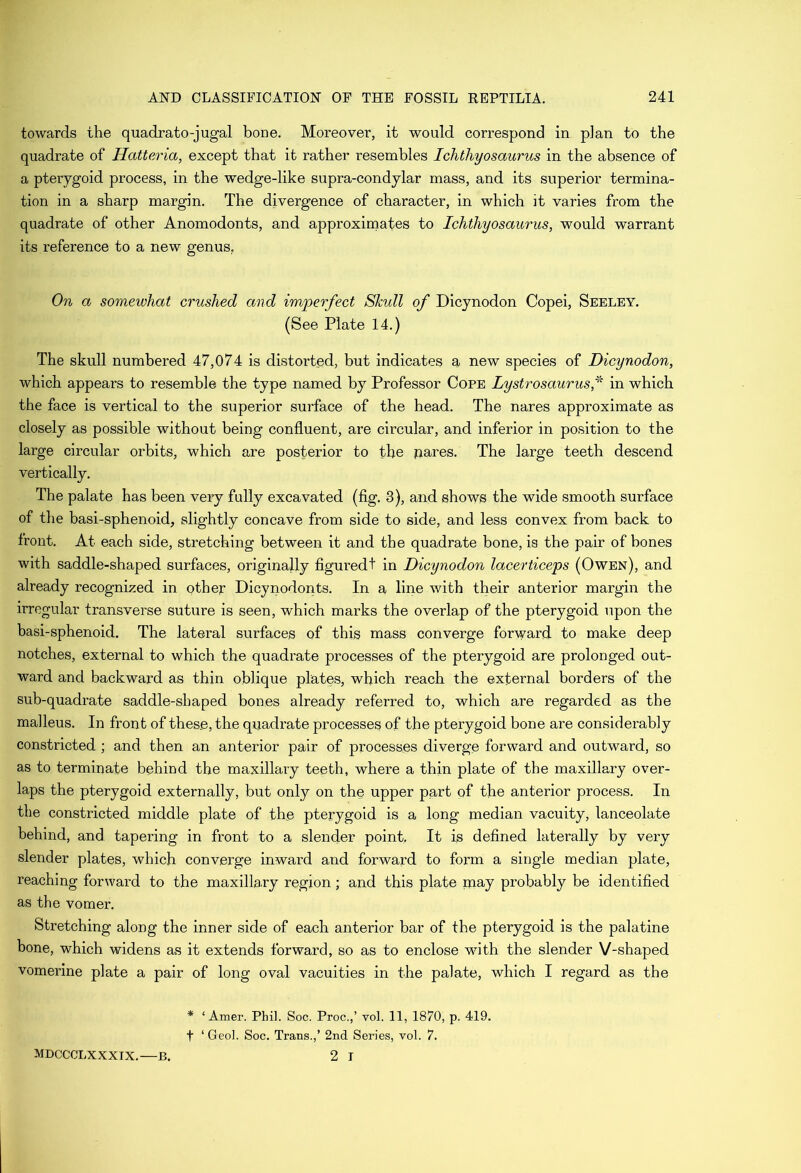 towards the quadrato-jugal bone. Moreover, it would correspond in plan to the quadrate of Hatteria, except that it rather resembles Ichthyosaurus in the absence of a pterygoid process, in the wedge-like supra-condylar mass, and its superior termina- tion in a sharp margin. The divergence of character, in which it varies from the quadrate of other Anomodonts, and approximates to Ichthyosaurus, would warrant its reference to a new genus, On a somewhat crushed and imjperfect Shull of Dicynodon Copei, Seeley. (See Plate 14.) The skull numbered 47,074 is distorted, but indicates a new species of Dicynodon, which appears to resemble the type named by Professor Cope Lystrosaurus,^ in which the face is vertical to the superior surface of the head. The nares approximate as closely as possible without being confluent, are circular, and inferior in position to the large circular orbits, which are posterior to the jnares. The large teeth descend vertically. The palate has been very fully excavated (fig. 3), and shows the wide smooth surface of the basi-sphenoid, slightly concave from side to side, and less convex from back to trout. At each side, stretching between it and the quadrate bone, is the pair of bones with saddle-shaped surfaces, originally figured! in Dicynodon lacerticeps (Owen), and already recognized in other Dicynodonts. In a line with their anterior margin the irregular transverse suture is seen, which marks the overlap of the pterygoid upon the basi-sphenoid. The lateral surfaces of this mass converge forward to make deep notches, external to which the quadrate processes of the pterygoid are prolonged out- ward and backward as thin oblique plates, which reach the external borders of the sub-quadrate saddle-shaped bones already referred to, which are regarded as the malleus. In front of these, the quadrate processes of the pterygoid bone are considerably constricted ; and then an anterior pair of processes diverge forward and outward, so as to terminate behind the maxillary teeth, where a thin plate of the maxillary over- laps the pterygoid externally, but only on the upper part of the anterior process. In the constricted middle plate of the pterygoid is a long median vacuity, lanceolate behind, and tapering in front to a slender point. It is defined laterally by very slender plates, which converge inward and forward to form a single median plate, reaching forward to the maxillary region; and this plate may probably be identified as the vomer. Stretching along the inner side of each anterior bar of the pterygoid is the palatine bone, which widens as it extends forward, so as to enclose with the slender V-shaped vomerine plate a pair of long oval vacuities in the palate, which I regard as the * ‘ Amer. Phil. Soc. Proc.,’ vol. II, 1870, p. 419. t ‘Geol. Soc. Trans.,’ 2nd Series, vol. 7. 2 I MDCCCLXXXIX.—B.