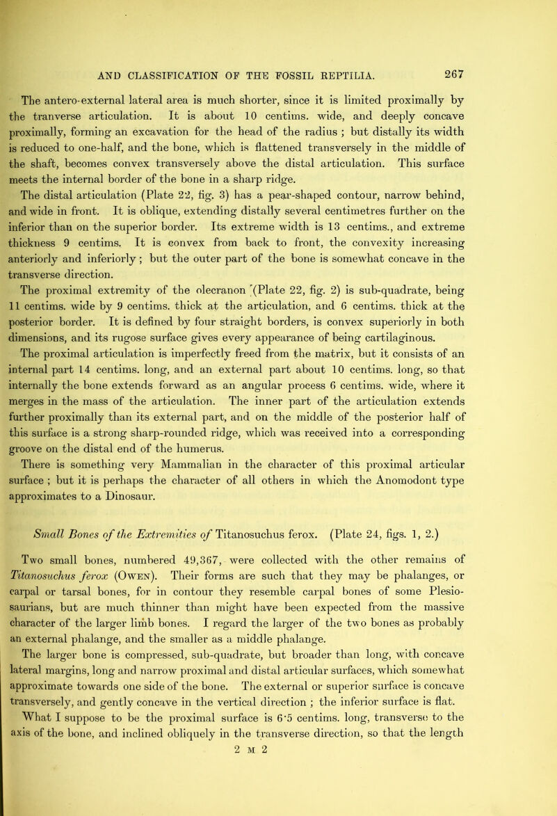 The antero-external lateral area is much shorter, since it is limited proximally by the tranverse articulation. It is about 10 centims. wide, and deeply concave proximally, forming an excavation for the head of the radius ; but distally its width is reduced to one-half, and the bone, which is flattened transversely in the middle of the shaft, becomes convex transversely above the distal articulation. This surface meets the internal border of the bone in a sharp ridge. The distal articulation (Plate 22, flg, 3) has a pear-shaped contour, narrow behind, and wide in front. It is oblique, extending distally several centimetres further on the inferior than on the superior border. Its extreme width is 13 centims., and extreme thickness 9 centims. It is convex from back to front, the convexity increasing anteriorly and interiorly; but the outer part of the bone is somewhat concave in the transverse direction. The proximal extremity of the olecranon '(Plate 22, fig. 2) is sub-quadrate, being 11 centims. wide by 9 centims. thick at the articulation, and 6 centims. thick at the posterior border. It is defined by four straight borders, is convex superiorly in both dimensions, and its rugose surface gives every appearance of being cartilaginous. The proximal articulation is imperfectly freed from the matrix, but it consists of an internal part 14 centims. long, and an external part about 10 centims. long, so that internally the bone extends forward as an angular process 6 centims. wide, where it merges in the mass of the articulation. The inner part of the articulation extends further proximally than its external part, and on the middle of the posterior half of this surface is a strong sharp-rounded ridge, which was received into a corresponding groove on the distal end of the humerus. There is something very Mammalian in the character of this proximal articular surface ; but it is perhaps the character of all others in which the Anomodont type approximates to a Dinosaur. Small Bones of the Extremities q/Titanosuchus ferox. (Plate 24, figs. 1, 2.) Two small bones, numbered 49,367, were collected with the other remains of Titanosuchus ferox (Owen). Their forms are such that they may be phalanges, or carpal or tarsal bones, for in contour they resemble carpal bones of some Plesio- saurians, but are much thinner than might have been expected from the massive character of the larger lirhb bones. I regard the larger of the two bones as probably an external phalange, and the smaller as a middle phalange. The larger bone is compressed, sub-quadrate, but broader than long, with concave lateral margins, long and narrow proximal and distal articular surfaces, which soxnewhat approximate towards one side of the bone. The external or superior surface is concave transversely, and gently concave in the vertical direction ; the inferior surface is flat. What I suppose to be the proximal surface is 6‘5 centims. long, transverse to the axis of the bone, and inclined obliquely in the transverse direction, so that the length 2 M 2