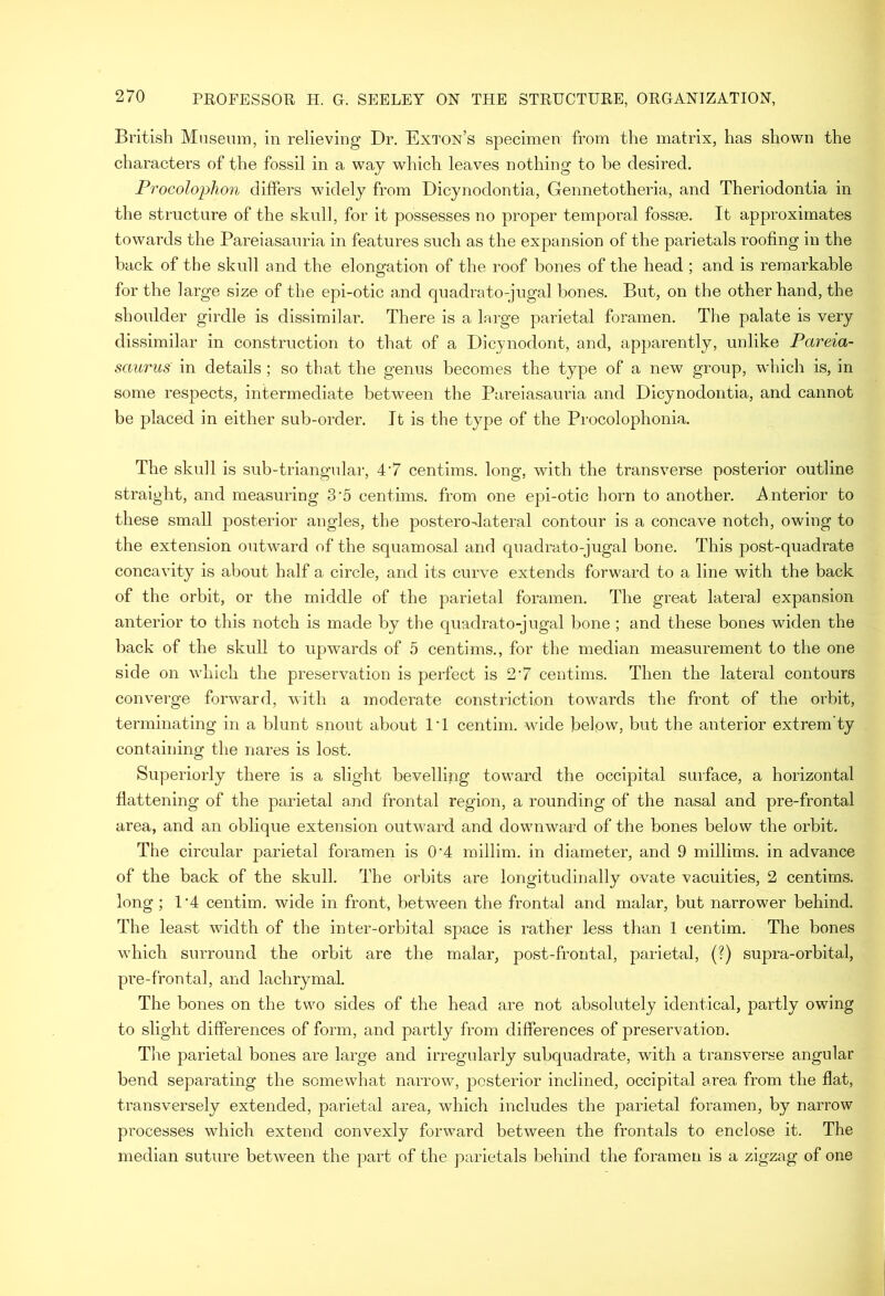 British Mnsemn, in relieving Dr. Exton’s specimen from the matrix, has shown the characters of the fossil in a way which leaves nothing to he desired. Procolophon differs wddely from Dicynodontia, Gennetotheria, and Theriodontia in the structure of the skull, for it possesses no proper temporal fossse. It approximates towards the Pareiasauria in features such as the expansion of the parietals roofing in the back of the skull and the elongation of the roof bones of the head ; and is remarkable for the large size of the epi-otic and quadrato-jugal bones. But, on the other hand, the shoulder girdle is dissimilar. There is a large parietal foramen. The palate is very dissimilar in construction to that of a Dicynodont, and, ap})arently, unlike Pareia- saurus in details ; so that the genus becomes the type of a new group, which is, in some respects, intermediate between the Pareiasauria and Dicynodontia, and cannot be placed in either sub-order. It is the type of the Procolophonia. The skull is sub-triangidar, 4’7 centlms. long, with the transverse posterior outline straight, and measuring 3'5 centims. from one epi-otic horn to another. Anterior to these small posterior angles, the posterodateral contour is a concave notch, owing to the extension outward of the squamosal and quadrato-jugal bone. This post-quadrate concavity is about half a circle, and its curve extends forward to a line with the back of the orbit, or the middle of the parietal foramen. The great lateral expansion anterior to this notch is made by the quadrato-jugal bone ; and these bones widen the back of the skull to upwards of 5 centims., for the median measurement to the one side on which the preservation is perfect is 2‘7 centims. Then the lateral contours converge forward, with a moderate constriction towards the front of the orbit, terminating in a blunt snout about IT centini. wide below, but the anterior extrem’ty containing the nares is lost. Superiorly there is a slight bevelling toward the occipital surface, a horizontal flattening of the parietal and frontal region, a rounding of the nasal and pre-frontal area, and an oblique extension outward and downward of the bones below the orbit. The circular parietal foramen is 0‘4 millim. in diameter, and 9 millims. in advance of the back of the skull. The orbits are longitudinally ovate vacuities, 2 centims. long; 1‘4 centim. wide in front, between the frontal and malar, but narrower behind. The least width of the inter-orbital space is rather less than 1 centim. The bones which surround the orbit are the malar, post-frontal, parietal, (?) supra-orbital, pre-frontal, and lachrymal. The bones on the two sides of the head are not absolutely identical, partly owing to slight differences of form, and partly from differences of preservation. The parietal bones are large and irregularly subquadrate, with a transverse angular bend separating the somewhat narrow, posterior inclined, occipital area from the flat, transversely extended, parietal area, which includes the parietal foramen, by narrow processes which extend convexly forward between the frontals to enclose it. The median suture between the part of the parietals behind the foramen is a zigzag of one