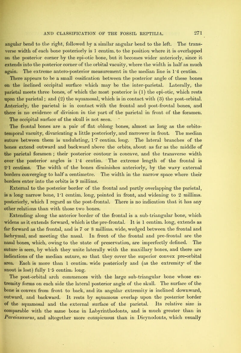angular bend to the right, followed by a similar angular bend to the left. The trans- verse width of each bone posteriorly is 1 centim. to the position where it is overlapped on the posterior corner by the epi-otic bone, but it becomes wider anteriorly, since it extends into the posterior corner of the orbital vacuity, where the width is half as much again. The extreme antero-posterior measurement in the median line is 1‘4 centim. There appears to be a small ossitication between the posterior angle of these bones on the inclined occipital surface which may be the inter-parietal. Laterally, the parietal meets three bones, of which the most posterior is (1) the epi-otic, which rests upon the parietal; and (2) the squamosal, which is in contact with (3) the post-orbital. Anteriorly, the parietal is in contact with the frontal and post-frontal bones, and there is no evidence of division in the part of the parietal in front of the foramen. The occipital surface of the skull is not seen. The frontal bones are a pair of flat oblong bones, almost as long as the orbito- temporal vacuity, divaricating a little posteriorly, and narrower in front. The median suture between them is undulating, 1‘7 centim. long. The lateral branches of the bones extend outward and backward above the orbits, about as far as the middle of the parietal foramen ; their posterior contour is concave, and the transverse width over the posterior angles is 1'4 centim. The extreme length of the frontal is 2T centims. The width of the bones diminishes anteriorly, by the wavy external borders converging to half a centimetre. The width in the narrow space where their borders enter into the orbits is 9 millims. External to the posterior border of the frontal and partly overlapping the parietal, is a long narrow bone, IT centim. long, pointed in front, and widening to 2 millims. posteriorly, which I regard as the post-frontal. There is no indication that it has any other relations than with those two bones. Extending along the anterior border of the frontal is a sub-triangular bone, which widens as it extends forward, which is the pre-frontal. It is 1 centim. long, extends as far forward as the frontal, and is 7 or 8 millims. wide, wedged between the frontal and lachrymal, and meeting the nasal. In front of the frontal and pre-frontal are the nasal bones, which, owing to the state of preservation, are imperfectly defined. The suture is seen, by which they unite laterally with the maxillary bones, and there are indications of the median suture, so that they cover the superior convex pre-orbital area. Each is more than 1 centim. wide posteriorly and (as the extremity of the snout is lost) fully 1'5 centim, long. The post-orbital arch commences with the large sub-triangular bone whose ex- tremity forms on each side the lateral posterior angle of the skull. The surface of the bone is convex from front to back, and its angular extremity is inclined downward, outward, and backward. It rests by squamous overlap upon the posterior border of the squamosal and the external surface of the parietal. Its relative size is comparable with the same bone in Labyrinthodonts, and is much greater than in Pareiasaurus, and altogether more conspicuous than in Dicynodonts, which usually