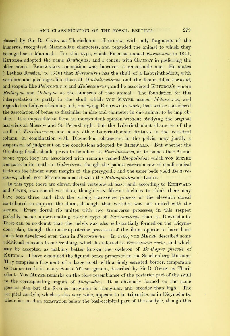 classed by Sir R. Owen' as Theriodonts. Kutorga, with only fragments of the humerus, recognized Mammalian characters, and regarded the animal to which they belonged as a Mammal. For this type, which Fischer named Eurosaurus in 1841, Kutorga adopted the name Brithopm; and I concur with Gaudry in preferring the older name. Eichwald’s conception was, however, a remarkable one. He states (‘Lethsea Rossica,’ p. 1630) that Eurosaurus has the skull of a Labyrinthodont, with vertebrae and phalanges like those of Mastodonsaurus, and the femur, tibia, coracoid, and scapula like Pelorosaurus and HylcBosaurus ; and he associated Kutorga’s genera Brithopus and Orthopus as the humerus of that animal. The foundation for this interpretation is partly in the skull which von Mever named Melosaurus, and regarded as Labyrinthodont; and, reviewing Eichwald’s work, that writer considered the association of bones so dissimilar in size and character in one animal to be improb- able. It is impossible to form an independent opinion without studying the original materials at Moscow and St. Petersburgh ; but the Labyrinthodont character of the skull of Pareiasaurus. and many other Labyrinthodont features in the vertebral column, in combination with Dicynodont characters in the pelvis, may justify a suspension of judgment on the conclusions adopted by Eichwald. But whether the Orenburg fossils should prove to be allied to Pareiasaurus, or to some other Anom- odont type, they are associated with remains named Rhopalodon, which von Meyer compares in its teeth to Galesaurus, though the palate carries a row of small conical teeth on the hinder outer margin of the pterygoid; and the same beds yield Deutero- saurus, which von Meyer compared with the Bathygnathus of Leidy. In this type there are eleven dorsal vertebrae at least, and, according to Eich'WALD and Owen, two sacral vertebrae, though voN Meyer inclines to think there may have been three, and that the strong transverse process of the eleventh dorsal contributed to support the ilium, although that vertebra was not united with the sacrum. Every dorsal rib unites with two transverse processes, in this respect probably rather approximating to the type of Pareiasaurus than to Hicynodonts. There can be no doubt that the pelvis was also substantially formed on the Dicyno- dont plan, though the antero-posterior processes of the ilium appear to have been much less developed even than in Phocosaurus. In 1866, von Meyer described some additional remains from Orenburg, which he referred to Eurosaurus verus, and which may be accepted as making better known the skeleton of Brithopus priscus of Kutorga. I have examined the figured bones preserved in the Senckenberg Museum. They comprise a fragment of a large tooth with a finely serrated border, comparable to canine teeth in many South African genera, described by Sir R. Owen as Theri- odont. Von Meyer remarks on the close resemblance of the posterior part of the skull to the corresponding region of Dicynodon. It is obviously formed on the same general plan, but the foramen magnum is triangular, and broader than high. The occipital condyle, which is also very wide, appears to be tripartite, as in Dicynodonts. Ihere is a median excavation below the basi-occipital part of the condyle, though this