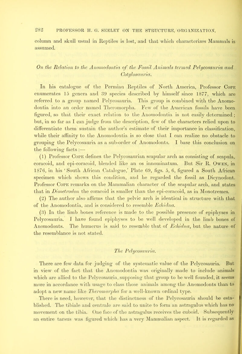 column and skull usual in E-eptiles is lost, and that which characterizes Mammals is assumed. On the Relation to the Anomodontia of the Fossil Animals termed Pelycosauria and Cotylosauria. In his catalogue of the Permian Reptiles of North America, Professor Cope enumerates 15 genera and 39 species described by himself since 1877. which are referred to a group named Pelycosauria. This group is combined with the Anomo- dontia into an order named Theromorpha. Few of the American fossils have been figured, so that their exact relation to the Anomodontia is not easily determined ; but, in so far as I can judge from the description, few of the cliaracters relied upon to differentiate them sustain the author’s estimate of their importance in classification, while their affinity to the Anomodontia is so close tiiat I can realize no obstacle to grouping the Pelycosauria as a sub-order of Anomodonts. I base this conclusion on the following facts :— (1) Professor Cope defines the Pelycosaurian scapular arch as consisting of scapula, coracoid, and epi-coracoid, blended like an os innominatum. But Sir R. Owen, in 1876, in his ‘South African Catalogue,’ Plate 69, figs. 5, 6, figured a South African spechnen which shows this condition, and he regarded the fossil as Dicynodont. Professor Cope remarks on the Mammalian character of the scapular arch, and states that in Dimetrodon the coracoid is smaller than the epi-coracoid, as in Monotremes. (2) The author also affirms that the pelvic arch is identical in structure with that of the Anomodontia, and is considered to resemble Echidna. j (3) In the limb bones reference is made to the possible presence of epiphyses in | Pelycosauria. I have found epiphyses to be well developed in the limb bones of I Anomodonts. The humerus is said to resemble that of Echidyia, but the nature of the resemblance is not stated. The Pelycosauria. | There are few data for judging of the systematic value of the Pelycosauria. But in view of the fact that the Anomodontia was originally made to include animals which are allied to the Pelycosauria, supposing that group to be well founded, it seems more in accordance with usage to class those animals among the Anomodonts than to | adopt a new name like Theromorpha for a well-known ordinal type. .j There is need, however, that the distinctness of the Pelycosauria should be esta- i blished. The tibiale and centrale are said to unite to form an astragalus which has no | movement on the tibia. One face of the astragalus receives the cuboid. Subsequently I an entu'e tarsus was figured which has a very Mammalian aspect. It is regarded as i