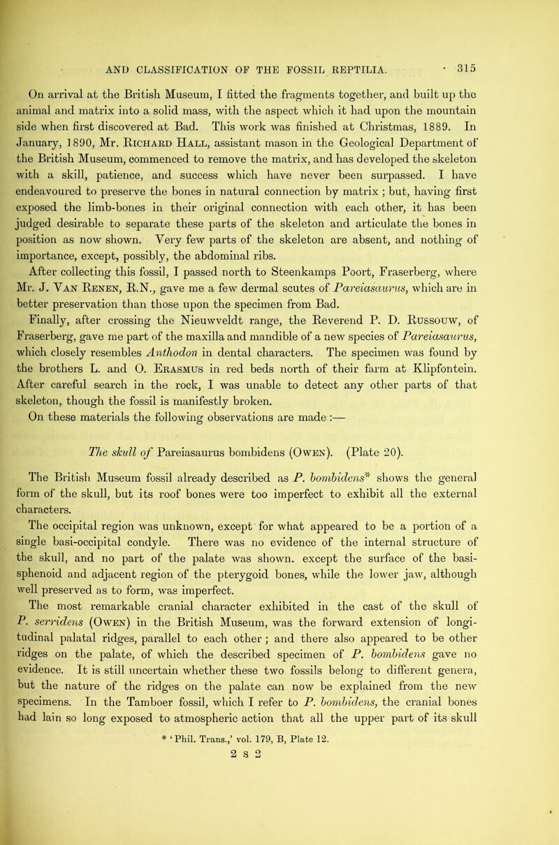 On arrival at the British Museum, I fitted the fragments together, and built up the animal and matrix into a solid mass, with the aspect which it had upon the mountain side when first discovered at Bad. This work was finished at Christmas, 1889, In January, 1890, Mr. Bichard Hall, assistant mason in the Geological Department of the British Museum, commenced to remove the matrix, and has developed the skeleton with a skill, patience, and success which have never been surpassed. I have endeavoured to preserve the bones in natural connection by matrix ; but, having first exposed the limb-bones in their original connection with each other, it has been judged desirable to separate these parts of the skeleton and articulate the bones in position as now shown. Very few parts of the skeleton are absent, and nothing of importance, except, possibly, the abdominal ribs. After collecting this fossil, I passed north to Steenkamps Poort, Fraserberg, where Mr. J. Van Renen, R.N., gave me a few dermal scutes of Pareiasaurus, which are in better preservation than those upon the specimen from Bad. Finally, after crossing the Nieuwveldt range, the Reverend P. D. Russouw, of Fraserberg, gave me part of the maxilla and mandible of a new species of Pareiasaurus, which closely resembles Anthodon in dental characters. The specimen was found by the brothers L. and O. Erasmus in red beds north of their farm at Klipfontein, After careful search in the rock, I was unable to detect any other parts of that skeleton, though the fossil is manifestly broken. On these materials the following observations are made :— The skull of Pareiasaurus bombidens (Owen). (Plate 20). The British Museum fossil already described as P. bombidens^'' shows the general form of the skull, but its roof bones were too imperfect to exhibit all the external characters. The occipital region was unknown, except for what appeared to be a portion of a single basi-occipital condyle. There was no evidence of the internal structure of the skull, and no part of the palate was shown, except the surface of the basi- sphenoid and adjacent region of the pterygoid bones, while the lower jaw, although well preserved as to form, was imperfect. The most remarkable cranial character exhibited in the cast of the skull of P. sery'idens (Owen) in the British Museum, was the forward extension of longi- tudinal palatal ridges, parallel to each other ; and there also appeared to be other ridges on the palate, of which the described specimen of P. bombidens gave no evidence. It is still uncertain whether these two fossils belong to different genera, but the nature of the ridges on the palate can now be explained from the new specimens. In the Tamboer fossil, which I refer to P. bombidens, the cranial bones had lain so long exposed to atmospheric action that all the upper part of its skull * ‘Phil. Trans.,’ vol. 179, B, Plate 12. 2 S 2