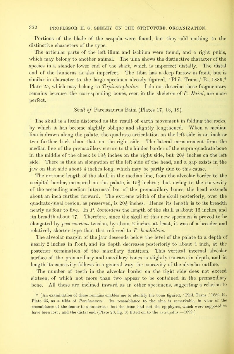 Portio]is of the blade of the scapula were found, but they add nothing to the distinctive characters of the type. The articular parts of the left ilium and ischium were found, and a right pubis, which may belong to another animal. The ulna shows the distinctive character of the species in a slender lower end of the shaft, which is imperfect distally. The distal end of the humerus is also imperfect. The tibia has a deep furrow in front, but is similar in character to the large specimen already figured, ‘Phil. Trans.,’ B., 1889,* Plate 25, which may belong to Tapinocephalus. I do not describe these fragmentary remains because the corresponding bones, seen in the skeleton of P. Baini, are more perfect. Skull of Pareiasaurus Baini (Plates 17, 18, 19). The skull is a little distorted as the result of earth movement in folding the rocks, by which it has become slightly oblique and slightly lengthened. When a median line is drawn along the palate, the quadrate articulation on the left side is an inch or two further back than that on the right side. The lateral measurement from the median line of the premaxillary suture to the hinder border of the supra-quadrate bone in the middle of the cheek is 18|- inches on the right side, but 20| inches on the left side. There is thus an elongation of the left side of the head, and a gap exists in the jaw on that side about 4 inches loug, which may be partly due to this cause. The extreme length of the skull in the median line, from the alveolar border to the occipital border, measured on the palate, is 15f inches ; but owing to the convexity of the ascending median internasal bar of the premaxillary bones, the head extends about an inch further forward. The extreme width of the skull posteriorly, over the quadrato-jugal region, as preserved, is 20^ inches. Hence its length is to its breadth nearly as four to five. In P. bombidens the length of the skull is about 15 inches, and its breadth about 17. Therefore, since the skull of this new specimen is proved to be elongated by post mortem tension, by about 2 inches at least, it was of a broader and relatively shorter type than that referred to P. bombidens. The alveolar margin of the jaw descends below the level of the palate to a depth of nearly 2 inches in front, and its depth decreases posteriorly to about 1 inch, at the posterior termination of the maxillary dentition. This vertical internal alveolar surface of the premaxillary and maxillary bones is slightly concave in depth, and in length its concavity follows in a general way the concavity of the alveolar outline. The number of teeth in the alveolar border on the right side does not exceed sixteen, of which not more than two appear to be contained in the premaxillary bone. All these are inclined inward as in other specimens, suggesting a relation to * [An examination of these remains enables me to identify the bone figured, ‘ Phil. Trans.,’ 1889, B, Plate 23, as a tibia of Pareiasaurus. Its resemblance to the ulna is remarkable, in view of the resemblance of the femur to a humerus ; but the bone had not the epiphyses, which were supposed to have been lost; and the distal end (Plate 23, fig. 3) fitted on to the astragalus.—1892.]