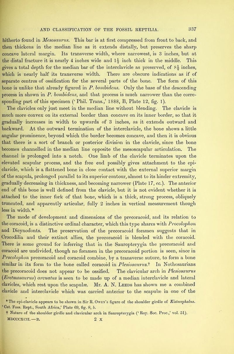 hitherto found in Mesosaurus. This bar is at first compressed from front to back, and then thickens in the median line as it extends distally, but preserves the sharp concave lateral margin. Its transverse width, where narrowest, is 3 inches, but at the distal fracture it is nearly 4 inches wide and inch thick in the middle. This gives a total depth for the median bar of the interclavicle as preserved, of 8^ inches, which is nearly half its transverse width. There are obscure indications as if of separate centres of ossification for the several parts of the bone. The form of this bone is unlike that already figured in P. hoinhidens. Only the base of the descending process in shown in P. hombidens, and that process is much narrower than the corre- sponding part of this specimen (‘ Phil. Trans./ 1888, B, Plate 12, fig. 1). The clavicles only just meet in the median line without blending. The clavicle is much more convex on its external border than concave on its inner border, so that it gradually increases in width to upwards of 3 inches, as it extends outward and backward. At the outward termination of the interclavicle, the bone shows a little angular prominence, beyond which the border becomes concave, and then it is obvious that there is a sort of branch or posterior division in the clavicle, since the bone becomes channelled in the median line opposite the mesoscapular articulation. The channel is prolonged into a notch. One limb of the clavicle terminates upon the elevated scapular process, and the free end possibly gives attachment to the epi- clavicle, which is a flattened bone in close contact with the external superior margin of the scapula, prolonged parallel to its superior contour, almost to its hinder extremity, gradually decreasing in thickness, and becoming narrower (Plate 17, ec.). The anterior end of this bone is well defined from the clavicle, but it is not evident whether it is attached to the inner fork of that bone, which is a thick, strong process, obliquely truncated, and apparently articular, fully 2 inches in vertical measurement though less in width.* The mode of development and dimensions of the precoracoid, and its relation to the coracoid, is a distinctive ordinal character, which this type shares with Procolophon and Dicynodonts. The preservation of the precoracoid foramen suggests that in Crocodilia and their extinct allies, the precoracoid is blended with the coracoid. There is some ground for inferring that in the Sauropterygia the precoracoid and coracoid are undivided, though no foramen in the precoracoid portion is seen, since in Procolophon precoracoid and coracoid combine, by a transverse suture, to form a bone similar in its form to the bone called coracoid in PlesiosauriisA In Nothosaurians the precoracoid does not appear to be ossified. The clavicular arch in Plesiosaurus {Eretmosaurus) arcuatus is seen to be made up of a median interclavicle and lateral clavicles, which rest upon the scapulae. Mr. A. N. Leeds has shown me a combined clavicle and interclavicle which was carried anterior to the scapulae in one of the * The epi-clavicle appears to be shown in Sir R. Owen’s figure of the shoulder girdle of KistecepJialus. ‘ Cat. Foss. Kept., South Africa,’ Plate 69, fig. 8, b. t Nature of the shoulder girdle and clavicular arch in Sauropterygia (‘Roy. Soc. Proc.,’ vol. 51). MDCCCXCII. —B. 2 X