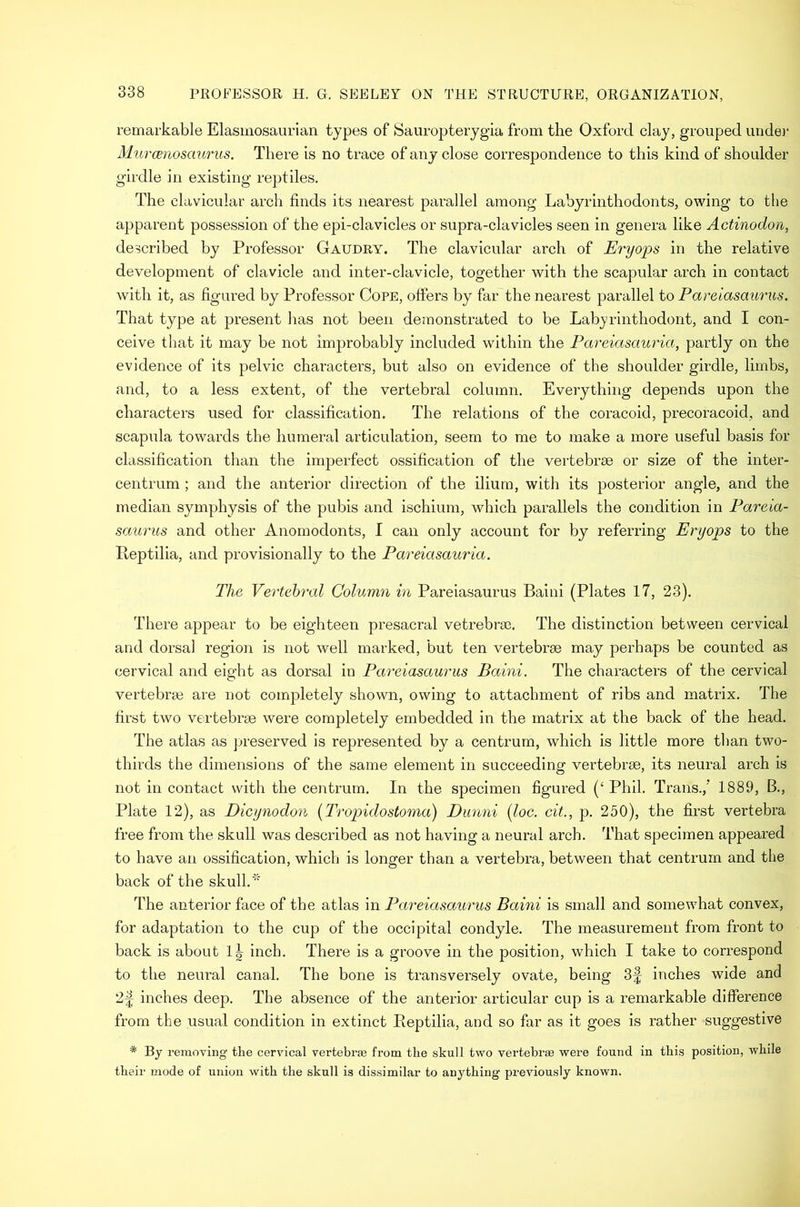 remarkable Elasiiiosaurian types of Sauropterygia from the Oxford clay, grouped unde]- Murcenosaurus. There is no trace of any close correspondence to this kind of shoulder girdle in existing reptiles. The clavicular arch finds its nearest parallel among Labyrinthodonts, owing to the apparent possession of the epi-clavicles or supra-clavicles seen in genera like Actinodon, described by Professor Gaudry. Tbe clavicular arch of Eryops in the relative development of clavicle and inter-clavicle, together with the scapular arch in contact with it, as figured by Professor Cope, offers by far the nearest parallel to Pareiasaurus. That type at present has not been demonstrated to be Labyrinthodont, and I con- ceive that it may be not improbably included within the Pai'eiasauria, partly on the evidence of its pelvic characters, but also on evidence of the shoulder girdle, limbs, and, to a less extent, of the vertebral column. Everything depends upon the characters used for classification. The relations of the coracoid, precoracoid, and scapula towards the humeral articulation, seem to me to make a more useful basis for classification than the imperfect ossification of the vertebrae or size of the inter- centrum ; and the anterior direction of the ilium, with its posterior angle, and the median symphysis of the pubis and ischium, which parallels the condition in Pareia- saurus and other Anomodonts, I can only account for by referring Eryops to the Peptilia, and provisionally to the Pareiasauria. The Vertehral Column in Pareiasaurus Baini (Plates 17, 23). There appear to be eighteen presacral vetrebrm. The distinction between cervical and dorsal region is not well marked, but ten vertebrae may perhaps be counted as cervical and eight as dorsal in Pareiasaurus Baini. The characters of the cervical vertebrae are not completely shown, owing to attachment of ribs and matrix. The first two vertebrae were completely embedded in the matrix at the back of the head. The atlas as jjreserved is represented by a centrum, which is little more than two- thirds the dimensions of the same element in succeeding vertebrae, its neural arch is not in contact with the centrum. In the specimen figured (‘Phil. Trans.,’ 1889, B., Plate 12), as Dicynodon {Tropidostoma) Dunni [loc. cit., j). 250), the first vertebra free from the skull was described as not having a neural arch. That specimen appeared to have an ossification, which is longer than a vertebra, between that centrum and the back of the skull.'' The anterior face of the atlas in Pareiasaurus Baini is small and somewhat convex, for adaptation to the cup of the occipital condyle. The measurement from front to back is about inch. There is a groove in the position, which I take to correspond to the neural canal. The bone is transversely ovate, being 3f inches wide and 2f inches deep. The absence of the anterior articular cup is a remarkable difference from the usual condition in extinct Peptilia, and so far as it goes is rather suggestive * By removing the cervical vertebrae from the skull two vertehr® were found in this position, while their mode of union with the skull is dissimilar to anything previously known.