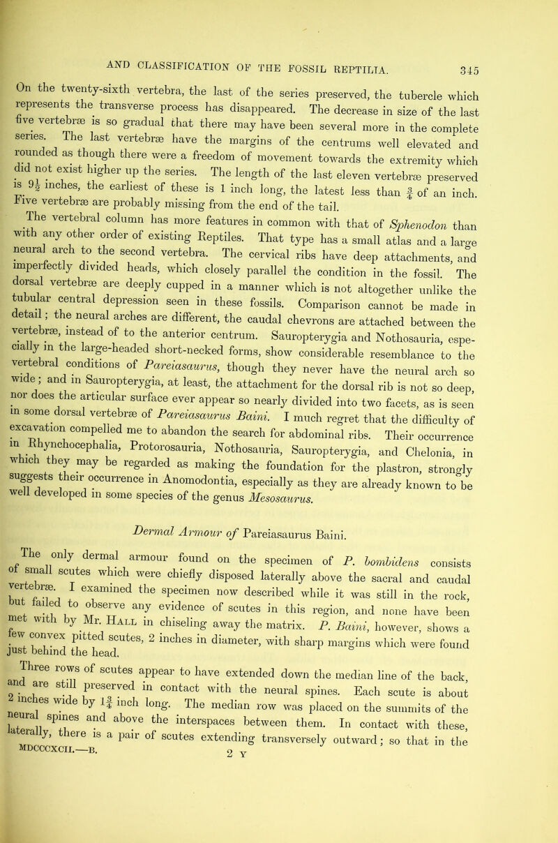 On the twenty-sixth vertebra, the last of the series preserved, the tubercle which represents the transverse process has disappeared. The decrease in size of the last hve vertebrae is so gradual that there may have been several more in the complete series. The last vertebrae have the margins of the centrums well elevated and rounded as though there were a freedom of movement towards the extremity which . ' P The length of the last eleven vertebrm preserved IS 9^ inches, the earliest of these is 1 inch long, the latest less than | of an inch, five vertebra are probably missing from the end of the tail. The vertebral column has more features in common with that of Sphenodon than with any other order of existing Eeptiles. That type has a small atlas and a laroe neural arch to the second vertebra. The cervical ribs have deep attachments, and unpeifectly divided heads, which closely parallel the condition in the fossil. The dorsal vertebras are deeply cupped in a manner which is not altogether unlike the tubular central depression seen in these fossils. Comparison cannot be made in detail; the neural arches are different, the caudal chevrons are attached between the vertebra instead of to the anterior centrum. Sauropterygia and Nothosauria, espe- cia y in the large-headed short-necked forms, show considerable resemblance to the vertebral conditions of Pareiasaurus, though they never have the neural arch so wi e; and in Sauropterygia, at least, the attachment for the dorsal rib is not so deep, nor does the articular surface ever appear so nearly divided into two facets, as is seen in some dorsal vertebrse of Pareiasaurus Baini. I much regret that the difficulty of excavation compelled me to abandon the search for abdominal ribs. Their occurrence “i,-5. Nothosauria. Sauropterygia, and Chelonia, in w loh they may be regarded as making the foundation for the plastron, strongly suggests their occurrence in Anomodontia, especially as they are already known to be well developed in some species of the genus Mesosaurus. Dermal Armour of Pareiasaurus Baini. The only dermal armour found on the specimen of P. bomhidens consists 0 small scutes which were chiefly disposed laterally above the sacral and caudal W \ the specimen now described while it was still in the rock yt failed to observe any evidence of scutes in this region, and none have been f ^ y L ALL in chiseling away the matrix. P. Baini, however, shows a ■ ^ pitted scutes, 2 inches in diameter, with sharp margins which were found just behind the head. Three rows of scutes appear to have extended down the median line of the back and are still preserved in contact with the neural spines. Each scute is aboui me es wi e y If mch long. The median row was placed on the summits of the eura spines and above the interspaces between them. In contact with these era y, lere is a pair of scutes extending transversely outward; so that in the MDCCCXCII.—B. 2 Y
