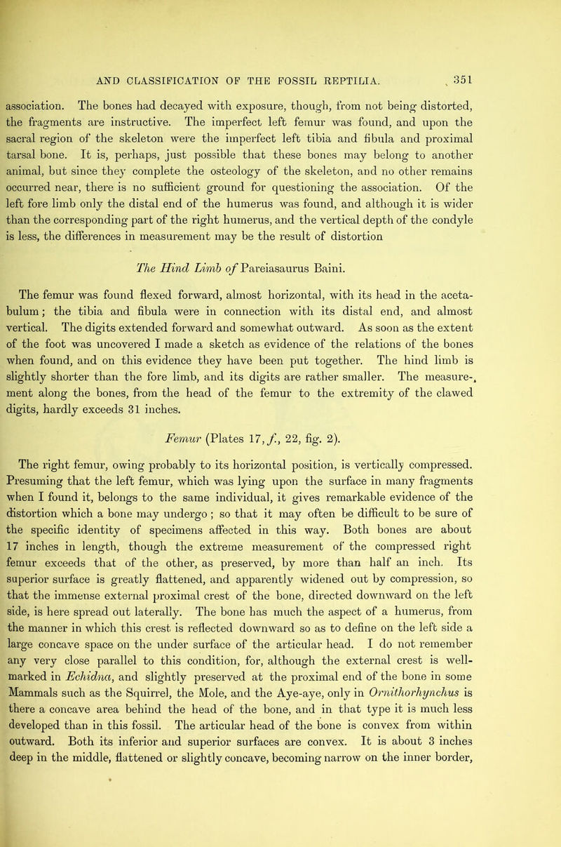association. The bones had decayed with exposure, though, from not being distorted, the fragments are instructive. The imperfect left femur was found, and upon the sacral region of the skeleton were the imperfect left tibia and fibula and proximal tarsal bone. It is, perhaps, just possible that these bones may belong to another animal, but since they complete the osteology of the skeleton, and no other remains occurred near, there is no sufficient ground for questioning the association. Of the left fore limb only the distal end of the humerus was found, and although it is wider than the corresponding part of the right humerus, and the vertical depth of the condyle is less, the differences in measurement may be the result of distortion The Hind Limb ojf Pareiasaurus Baini. The femur was found flexed forward, almost horizontal, with its head in the aceta- bulum ; the tibia and fibula were in connection with its distal end, and almost vertical. The digits extended forward and somewhat outward. As soon as the extent of the foot was uncovered I made a sketch as evidence of the relations of the bones when found, and on this evidence they have been put together. The hind limb is slightly sliorter than the fore limb, and its digits are rather smaller. The measure-^ ment along the bones, from the head of the femur to the extremity of the clawed digits, hardly exceeds 31 inches. Femur (Plates 17,/i, 22, fig. 2). The right femur, owing probably to its horizontal position, is verticall}? compressed. Presuming that the left femur, which was lying upon the surface in many fragments when I found it, belongs to the same individual, it gives remarkable evidence of the distortion which a bone may undergo ; so that it may often be difficult to be sure of the specific identity of specimens affected in this way. Both bones are about 17 inches in length, though the extreme measurement of the compressed right femur exceeds that of the other, as preserved, by more than half an inch. Its superior surface is greatly flattened, and apparently widened out by compression, so that the immense external proximal crest of the bone, directed downward on the left side, is here spread out laterally. The bone has much the aspect of a humerus, from the manner in which this crest is reflected downward so as to define on the left side a large concave space on the under surface of the articular head. I do not remember any very close parallel to this condition, for, although the external crest is well- marked in Echidna, and slightly preserved at the proximal end of the bone in some Mammals such as the Squirrel, the Mole, and the Aye-aye, only in Ornithorhynchus is there a concave area behind the head of the bone, and in that type it is much less developed than in this fossil. The articular head of the bone is convex from within outward. Both its inferior and superior surfaces are convex. It is about 3 inches deep in the middle, flattened or slightly concave, becoming narrow on the inner border,