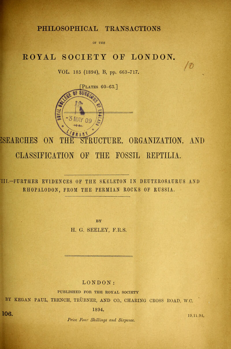 PHILOSOPHICAL TRANSACTIONS OF THE ROYAL SOCIETY OE LONDON. VOL. 185 (1894), B, pp. 663-717. SEARCHES ON RUCTURE, ORGANIZATION, AND CLASSIFICATION OF THE FOSSIL REPTILIA. TIL—FURTHER EVIDENCES OF THE SKELETON IN DEUTEROSAURUS AND RH0PAI0D0N, FROM THE PERMIAN ROCKS OF RUSSIA. BY H. G. SEELEY, F.R.S. LONDON: PUBLISHED FOR THE ROYAL SOCIETY BY KEGAN PAUL, TRENCH, TRUBNER, AND CO., CHARING CROSS ROAD, W.C. 1894. Price Four Shillings and Sixpence. 19.11.91