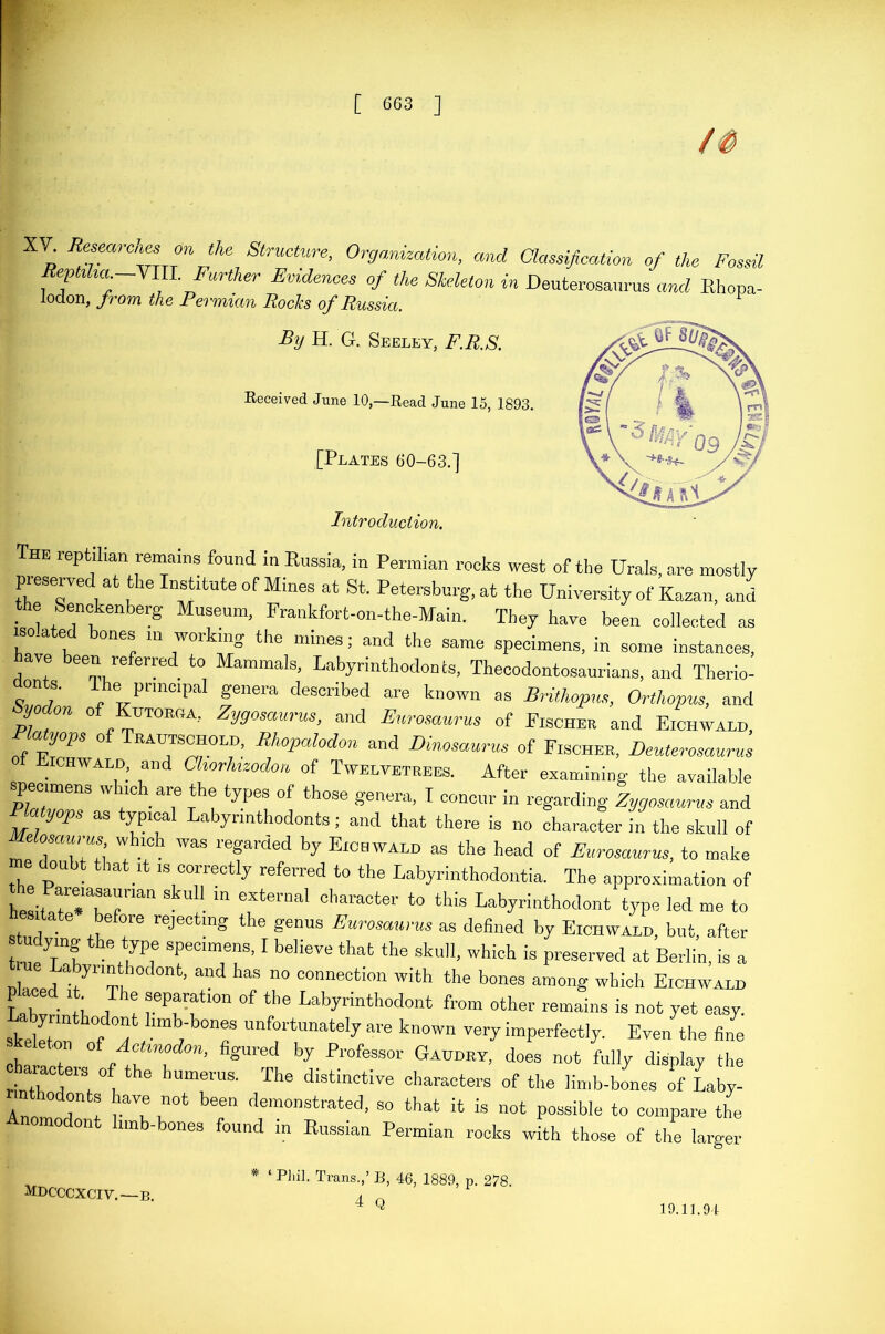 XV. Researches on the Structure, Organization, and Classification of the Fossil Rep,Him —VIU. Further Evidences of the Skeleton in Deuterosaurus and Rhopa- lodon, from the Permian RocJcs of Russia. By H. G. Seeley, F.R.S. Received June 10,—Read June 15, 1893. [Plates 60-63.] Introduction. The reptilian remains found in Russia, in Permian rocks west of the Urals, ore mostly preserved at the Institute of Mines at St. Petersburg, at the University of Kazan, and the Senckenberg Museum, Frankfort-on-the-Main. They have been collected as isolated bones in working the mines; and the same specimens, in some instances, have been referred to Mammals, Labyrinthodon cs, Thecodontosaurians, and Therio- r, n ?' e principal genera described are known as Brithopus, Orthopus, and yoi on o UTORGA, Zygosaurus, and Eurosaurus of Fischer and Eichwald, R atyops of Trahtschold, Rhopalodon and Dinosaurus of Fischer, Deuterosaurus Eichwald, and Chorhuodm of Twelvetrees. After examining the available specimens which are the types of those genera, I concur in regarding Zygosaurus and Phityops as typical Labyrinthodonts; and that there is no character in the skull of Melosaurus which was regarded by Eichwald as the head of Eurosaurus, to make me doubt that it ,s correctly referred to the Labyrinthodontia. The approximation of hJ;r— m external character t0 tMs Labyrinthodont type led me to sh, 1 PfT rejectmS the £enus Eurosaurus as defined by Eichwald, but, after udying the type specimens, I believe that the skull, which is preserved at Berlin, is a n !! A 7’mu b’ ad haS n° connect!o11 the bones among which Eichwald Tab6 • iThe eparat1011 of tlle Labyrinthodont from other remains is not yet easy Labyrmthodont limb-bones unfortunately are known very imperfectly. Even the fine charaoT ° Iff0’ fi«urecl by Professor Gaudry, does not fully display the characters of the humerus. The distinctive characters of the limb-bones of Laby- mthodonts have not been demonstrated, so that it is not possible to compare the Anomodont limb-bones found in Russian Permian rocks with those of the larger MDCCCXCIV.—B. # ‘ Phil. Trans.,’ B, 46, 1889, p. 278. 4 Q 19.11.94