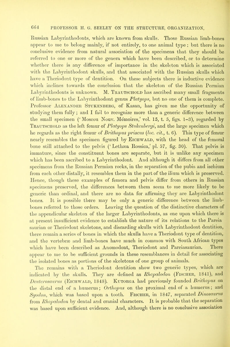 G64 Russian Labyrinthodonts, which are known from skulls. Those Russian limb-bones appear to me to belong mainly, if not entirely, to one animal type ; but there is no conclusive evidence from natural association of the specimens that they should be referred to one or more of the genera which have been described, or to determine whether there is any difference of importance in the skeleton which is associated with the Labyrinthodont skulls, and that associated with the Russian skulls which have a Theriodont type of dentition. On these subjects there is inductive evidence which inclines towards the conclusion that the skeleton of the Russian Permian Labyrinthodonts is unknown. M. Traltschold has ascribed many small fragments of limb-bones to the Labyrinthodont genus Platyops, but no one of them is complete. Professor Alexander Stukenberg, of Kasan, has given me the opportunity of studying them fully; and I fail to recognize more than a generic difference between the small specimen (‘ Moscou Nouv. Memoires,’ vol. 15, t. 5, figs. 1-3), regarded by Trautschold as the left femur of Platyops StuJcenbergi, and the large specimen which he regards as the right femur of Brithopus priscus (loc. cit., t. 6). This type of femur nearly resembles the specimen figured by Eichwald, with the head of the femoral bone still attached to the pelvis (‘ Letlima Rossica,’ pi. 57, fig. 30). That pelvis is immature, since the constituent bones are separate, but it is unlike any specimen which has been ascribed to a Labyrinthodont. And although it differs from all other specimens from the Prussian Permian rocks, in the separation of the pubis and ischium from each other distally, it resembles them in the part of the ilium which is preserved. Hence, though these examples of femora and pelvis differ from others in Russian specimens preserved, the differences between them seem to me more likely to be generic than ordinal, and there are no data for affirming they are Labyrinthodont bones. It is possible there may be only a generic difference between the limb- bones referred to those orders. Leaving the question of the distinctive characters of the appendicular skeleton of the larger Labyrinthodonts, as one upon which there is at present insufficient evidence to establish the nature of its relations to the Pareia saurian or Theriodont skeletons, and discarding skulls with Labyrinthodont dentition, there remain a series of bones in which the skulls have a Theriodont type of dentition, and the vertebrae and limb-bones have much in common with South African types which have been described as Anomodont, Theriodont and Pareiasaurian. There appear to me to be sufficient grounds in these resemblances in detail for associating the isolated bones as portions of the skeletons of one group of animals. The remains with a Theriodont dentition show two generic types, which are indicated by the skulls. They are defined as Rhopalodon (Fischer, 1841), and Deuterosaurus (Eichwald, 1848). Kutorga had previously founded Brithopus on the. distal end of a humerus; Orthopus on the proximal end of a humerus; and Syodon, which was based upon a tooth. Fischer, in 1847, separated Dinosaur us from Rhopalodon by dental and cranial characters. It is probable that the separation was based upon sufficient evidence. And, although there is no conclusive association