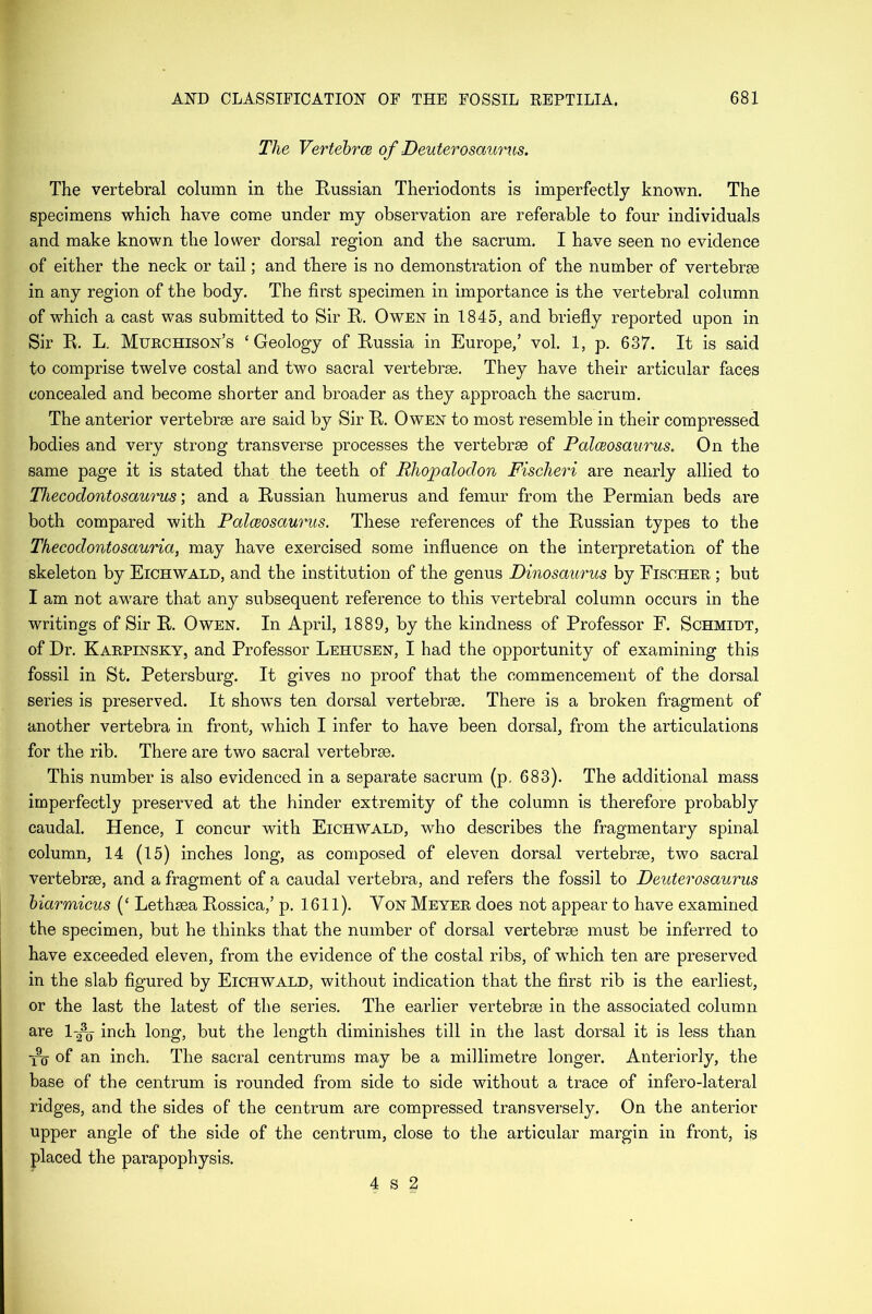 The Vertebras of Deuterosaurus. The vertebral column in the Russian Theriodonts is imperfectly known. The specimens which have come under my observation are referable to four individuals and make known the lower dorsal region and the sacrum. I have seen no evidence of either the neck or tail; and there is no demonstration of the number of vertebrae in any region of the body. The first specimen in importance is the vertebral column of which a cast was submitted to Sir It. Owen in 1845, and briefly reported upon in Sir R. L. Murchison’s ‘Geology of Russia in Europe,’ vol. 1, p. 637. It is said to comprise twelve costal and two sacral vertebrae. They have their articular faces concealed and become shorter and broader as they approach the sacrum. The anterior vertebrae are said by Sir R. Owen to most resemble in their compressed bodies and very strong transverse processes the vertebrae of Palceosaurus. On the same page it is stated that the teeth of Rhopalodon Fisclieri are nearly allied to Thecodontosaurus; and a Russian humerus and femur from the Permian beds are both compared with Palceosaurus. These references of the Russian types to the Thecodontosauria, may have exercised some influence on the interpretation of the skeleton by Eichwald, and the institution of the genus Dinosaurus by Fischer ; but I am not aware that any subsequent reference to this vertebral column occurs in the writings of Sir R. Owen. In April, 1889, by the kindness of Professor F. Schmidt, of Dr. Karpinsky, and Professor Lehusen, I had the opportunity of examining this fossil in St. Petersburg. It gives no proof that the commencement of the dorsal series is preserved. It shows ten dorsal vertebrae. There is a broken fragment of another vertebra in front, which I infer to have been dorsal, from the articulations for the rib. There are two sacral vertebrae. This number is also evidenced in a separate sacrum (p. 683). The additional mass imperfectly preserved at the hinder extremity of the column is therefore probably caudal. Hence, I concur with Eichwald, who describes the fragmentary spinal column, 14 (15) inches long, as composed of eleven dorsal vertebrae, two sacral vertebrae, and a fragment of a caudal vertebra, and refers the fossil to Deuterosaurus biarmicus (‘ Lethaea Rossica,’ p. 1611). Yon Meyer does not appear to have examined the specimen, but he thinks that the number of dorsal vertebrae must be inferred to have exceeded eleven, from the evidence of the costal ribs, of wThich ten are preserved in the slab figured by Eichwald, without indication that the first rib is the earliest, or the last the latest of the series. The earlier vertebrae in the associated column are 1-2% inch long, but the length diminishes till in the last dorsal it is less than i% of an inch. The sacral centrums may be a millimetre longer. Anteriorly, the base of the centrum is rounded from side to side without a trace of infero-lateral ridges, and the sides of the centrum are compressed transversely. On the anterior upper angle of the side of the centrum, close to the articular margin in front, is placed the parapophysis. 4 s 2