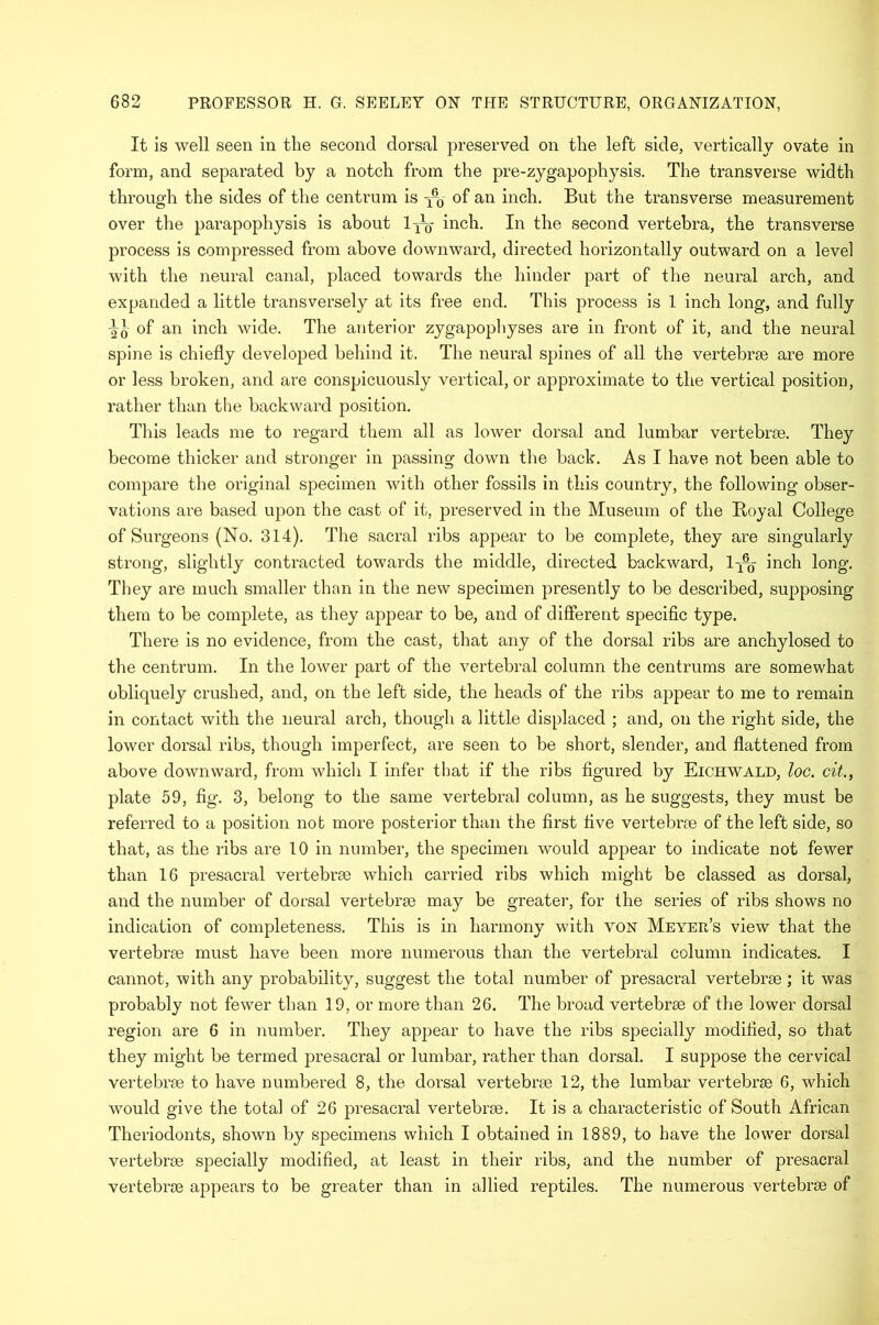 It is well seen in the second dorsal preserved on the left side, vertically ovate in form, and separated by a notch from the pre-zygapophysis. The transverse width through the sides of the centrum is -x-0 of an inch. But the transverse measurement over the parapophysis is about lyg- inch. In the second vertebra, the transverse process is compressed from above downward, directed horizontally outward on a level with the neural canal, placed towards the hinder part of the neural arch, and expanded a little transversely at its free end. This process is 1 inch long, and fully -^5 of an inch wide. The anterior zygapophyses are in front of it, and the neural spine is chiefly developed behind it. The neural spines of all the vertebrae are more or less broken, and are conspicuously vertical, or approximate to the vertical position, rather than the backward position. This leads me to regard them all as lower dorsal and lumbar vertebrae. They become thicker and stronger in passing down the back. As I have not been able to compare the original specimen with other fossils in this country, the following obser- vations are based upon the cast of it, preserved in the Museum of the Boyal College of Surgeons (No. 314). The sacral ribs appear to be complete, they are singularly strong, slightly contracted towards the middle, directed backward, 1^% inch long. They are much smaller than in the new specimen presently to be described, supposing them to be complete, as they appear to be, and of different specific type. There is no evidence, from the cast, that any of the dorsal ribs are anchylosed to the centrum. In the lower part of the vertebral column the centrums are somewhat obliquely crushed, and, on the left side, the heads of the ribs appear to me to remain in contact with the neural arch, though a little displaced ; and, on the right side, the lower dorsal ribs, though imperfect, are seen to be short, slender, and flattened from above downward, from which I infer that if the ribs figured by Eichwald, loc. cit., plate 59, fig. 3, belong to the same vertebral column, as he suggests, they must be referred to a position not more posterior than the first five vertebrae of the left side, so that, as the ribs are 10 in number, the specimen would appear to indicate not fewer than 16 presacral vertebrae which carried ribs which might be classed as dorsal, and the number of dorsal vertebrae may be greater, for the series of ribs shows no indication of completeness. This is in harmony with von Meyer’s view that the vertebrae must have been more numerous than the vertebral column indicates. I cannot, with any probability, suggest the total number of presacral vertebrae; it was probably not fewer than 19, or more than 26. The broad vertebrae of the lower dorsal region are 6 in number. They appear to have the ribs specially modified, so that they might be termed presacral or lumbar, rather than dorsal. I suppose the cervical vertebrae to have numbered 8, the dorsal vertebrae 12, the lumbar vertebrae 6, which would give the total of 26 presacral vertebrae. It is a characteristic of South African Theriodonts, shown by specimens which I obtained in 1889, to have the lower dorsal vertebrae specially modified, at least in their ribs, and the number of presacral vertebrae appears to be greater than in allied reptiles. The numerous vertebrae of