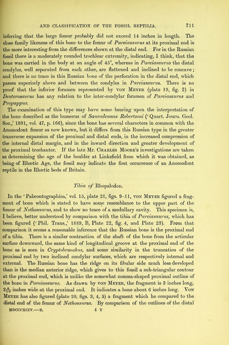 inferring that the large femur probably did not exceed 14 inches in length. The close family likeness of this bone to the femur of Pareiasaurus at its proximal end is the more interesting from the differences shown at the distal end. For in the Russian fossil there is a moderately rounded trochlear extremity, indicating, I think, that the bone was carried in the body at an angle of 45°, whereas in Pareiasaurus the distal condyles, well separated from each other, are flattened and inclined to be concave; and there is no trace in this Russian bone of the perforation in the distal end, which passes superiorly above and between the condyles in Pareiasaurus. There is no proof that the inferior foramen represented by von Meyer (plate 19, fig. 2) in Deuterosaurus has any relation to the inter-condylar foramen of Pareiasaurus and Propappus. The examination of this type may have some bearing upon the interpretation of the bone described as the humerus of Saurodesmus Robertsoni (‘ Quart. Journ. Geol. Soc.,’ 1891, vol. 47, p. 166), since the bone has several characters in common with the Anomodont femur as now known, but it differs from this Russian type in the greater transverse expansion of the proximal and distal ends, in the increased compression of the internal distal margin, and in the inward direction and greater development of the proximal trochanter. If the late Mr. Charles Moore’s investigations are taken as determining the age of the boulder at Linksfield from which it was obtained, as being of Rhsetic Age, the fossil may indicate the first occurrence of an Anomodont reptile in the Rhsetic beds of Britain. Tibia of Rhopalodon. In the ‘ Palseontographica,’ vol. 15, plate 21, figs. 9-11, von Meyer figured a frag- ment of bone which is stated to have some resemblance to the upper part of the femur of Notliosaurus, and to show no trace of a medullary cavity. This specimen is, I believe, better understood by comparison with the tibia of Pareiasaurus. which has been figured (‘Phil. Trans.,’ 1889, B, Plate 22, fig. 4, and Plate 23). From that comparison it seems a reasonable inference that the Russian bone is the proximal end of a tibia. There is a similar contraction of the shaft of the bone from the articular surface downward, the same kind of longitudinal groove at the proximal end of the bone as is seen in Cryptobranchus, and some similarity in the truncation of the proximal end by two inclined condylar surfaces, which are respectively internal and external. The Russian bone has the ridge on its fibular side much less developed than is the median anterior ridge, which gives to this fossil a sub-triangular contour at the proximal end, which is unlike the somewhat comma-shaped proximal outline of the bone in Pareiasaurus. As drawn by von Meyer, the fragment is 3 inches long, 2-j^- inches wide at the proximal end. It indicates a bone about 6 inches long. Yon Meyer has also figured (plate 20, figs. 3, 4, 5) a fragment which he compared to the distal end of the femur of Nothosaurus. By comparison of the outlines of the distal MDCCCXCIV.—B. 4 Y