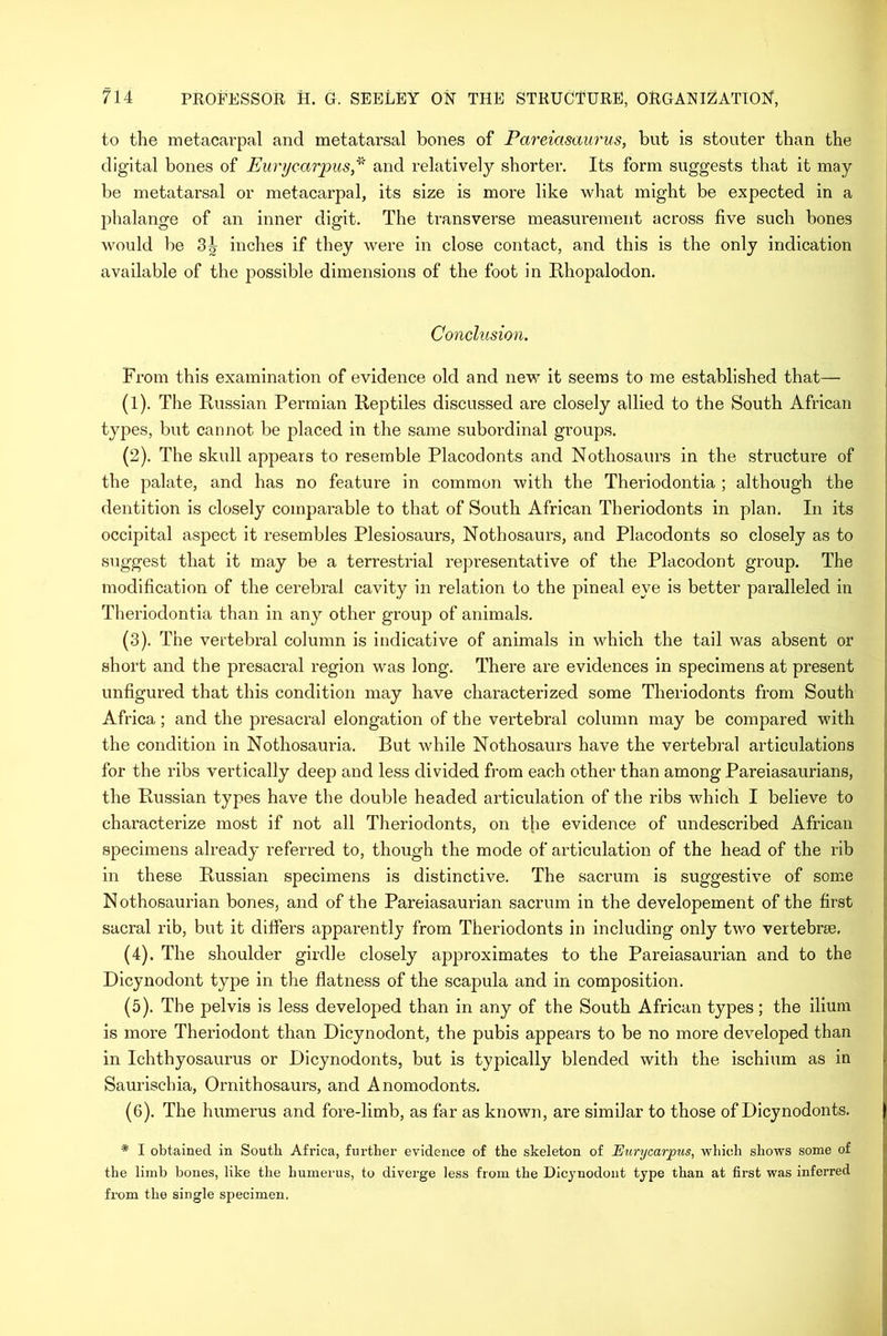 to the metacarpal and metatarsal bones of Pareiasaurus, bnt is stouter than the digital bones of Eurycarpus* and relatively shorter. Its form suggests that it may be metatarsal or metacarpal, its size is more like what might be expected in a phalange of an inner digit. The transverse measurement across five such bones would be 3^- inches if they were in close contact, and this is the only indication available of the possible dimensions of the foot in Rhopalodon. Conclusion. From this examination of evidence old and new it seems to me established that— (1) . The Russian Permian Reptiles discussed are closely allied to the South African types, but cannot be placed in the same subordinal groups. (2) . The skull appears to resemble Placodonts and Nothosaurs in the structure of the palate, and has no feature in common with the Theriodontia ; although the dentition is closely comparable to that of South African Theriodonts in plan. In its occipital aspect it resembles Plesiosaurs, Nothosaurs, and Placodonts so closely as to suggest that it may be a terrestrial representative of the Placodont group. The modification of the cerebral cavity in relation to the pineal eye is better paralleled in Theriodontia than in any other group of animals. (3) . The vertebral column is indicative of animals in which the tail was absent or short and the presacral region was long. There are evidences in specimens at present unfigured that this condition may have characterized some Theriodonts from South Africa; and the presacral elongation of the vertebral column may be compared with the condition in Nothosauria. But while Nothosaurs have the vertebral articulations for the ribs vertically deep and less divided from each other than among Pareiasaurians, the Russian types have the double headed articulation of the ribs which I believe to characterize most if not all Theriodonts, on the evidence of undescribed African specimens already referred to, though the mode of articulation of the head of the rib in these Russian specimens is distinctive. The sacrum is suggestive of some Nothosaurian bones, and of the Pareiasaurian sacrum in the developement of the first sacral rib, but it differs apparently from Theriodonts in including only two vertebrae, (4) . The shoulder girdle closely approximates to the Pareiasaurian and to the Dicynodont type in the flatness of the scapula and in composition. (5) . The pelvis is less developed than in any of the South African types; the ilium is more Theriodont than Dicynodont, the pubis appears to be no more developed than in Ichthyosaurus or Dicynodonts, but is typically blended with the ischium as in Saurischia, Ornithosaurs, and Anomodonts. (6) . The humerus and fore-limb, as far as known, are similar to those of Dicynodonts. * I obtained in South Africa, further evidence of the skeleton of Eurycarpus, which shows some of the limb bones, like the humerus, to diverge less from the Dicynodont type than at first was inferred from the single specimen.