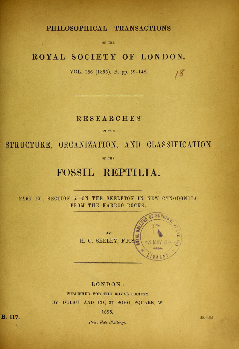 RESEARCHES ON THE STRUCTURE, ORGANIZATION, AND CLASSIFICATION OF THE FOSSIL REPTILIA. PART IX., SECTION 5.-0N THE SKELETON IN NEW CYN0D0NTIA FROM THE KARROO ROCKS. B. 117. LONDON: PUBLISHED FOR THE ROYAL SOCIETY BY DTJLAU AND CO., 37, SOHO SQUARE, W 1895. Price Fite Shillings; 28.3.95,