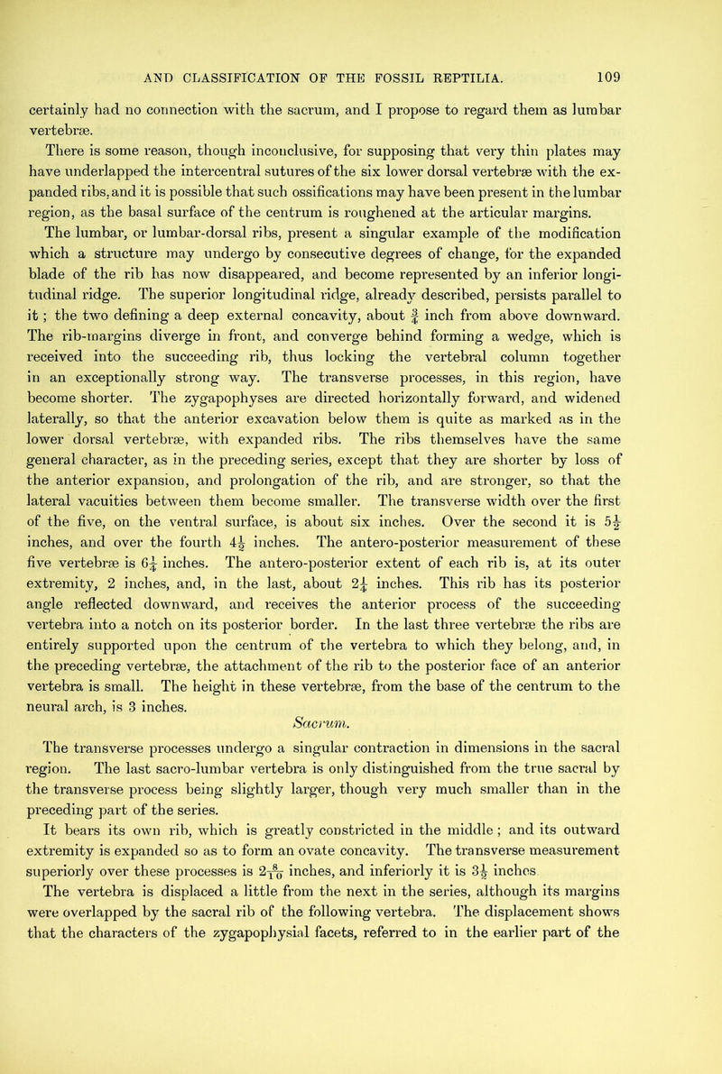 certainly had no connection with the sacrum, and I propose to regard them as lumbar vertebrae. There is some reason, though inconclusive, for supposing that very thin plates may have underlapped the intercentral sutures of the six lower dorsal vertebrae with the ex- panded ribs, and it is possible that such ossifications may have been present in the lumbar region, as the basal surface of the centrum is roughened at the articular margins. The lumbar, or lumbar-dorsal ribs, present a singular example of the modification which a structure may undergo by consecutive degrees of change, for the expanded blade of the rib has now disappeared, and become represented by an inferior longi- tudinal ridge. The superior longitudinal ridge, already described, persists parallel to it ; the two defining a deep external concavity, about § inch from above downward. The rib-margins diverge in front, and converge behind forming a wedge, which is received into the succeeding rib, thus locking the vertebral column together in an exceptionally strong way. The transverse processes, in this region, have become shorter. The zygapophyses are directed horizontally forward, and widened laterally, so that the anterior excavation below them is quite as marked as in the lower dorsal vertebrae, with expanded ribs. The ribs themselves have the same general character, as in the preceding series, except that they are shorter by loss of the anterior expansion, and prolongation of the rib, and are stronger, so that the lateral vacuities between them become smaller. The transverse width over the first of the five, on the ventral surface, is about six inches. Over the second it is 51- inches, and over the fourth 4^ inches. The antero-posterior measurement of these five vertebrae is inches. The antero-posterior extent of each rib is, at its outer extremity, 2 inches, and, in the last, about 2^ inches. This rib has its posterior angle reflected downward, and receives the anterior process of the succeeding vertebra into a notch on its posterior border. In the last three vertebrae the ribs are entirely supported upon the centrum of the vertebra to which they belong, and, in the preceding vertebrae, the attachment of the rib to the posterior face of an anterior vertebra is small. The height in these vertebrae, from the base of the centrum to the neural arch, is 3 inches. Sacrum. The transverse processes undergo a singular contraction in dimensions in the sacral region. The last sacro-lumbar vertebra is only distinguished from the true sacral by the transverse process being slightly larger, though very much smaller than in the preceding part of the series. It bears its own rib, which is greatly constricted in the middle ; and its outward extremity is expanded so as to form an ovate concavity. The transverse measurement superiorly over these processes is 2-j^- inches, and interiorly it is 3^ inches. The vertebra is displaced a little from the next in the series, although its margins were overlapped by the sacral rib of the following vertebra. The displacement shows that the characters of the zygapophysial facets, referred to in the earlier part of the