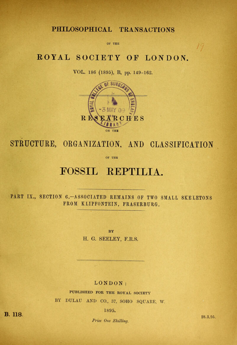 PHILOSOPHICAL TRANSACTIONS OF THE ROYAL SOCIETY OE LONDON. VOL. 186 (1895), B, pp. 149-162. STRUCTURE, ORGANIZATION, AND CLASSIFICATION OF THE FOSSIL EEPTILIA. PART IX., SECTION 6.— A SSOCIATED REMAINS OE TWO SMALL SKELETONS FROM KLIPFONTEIN, FRASERBURG. BY H. G. SEELEY, F.R.S. LONDON: PUBLISHED EOR THE ROYAL SOCIETY BY DULAU AND CO, 37, SOHO SQUARE, W. 1895. Price One Shilling. B. 118. 28.3.95.