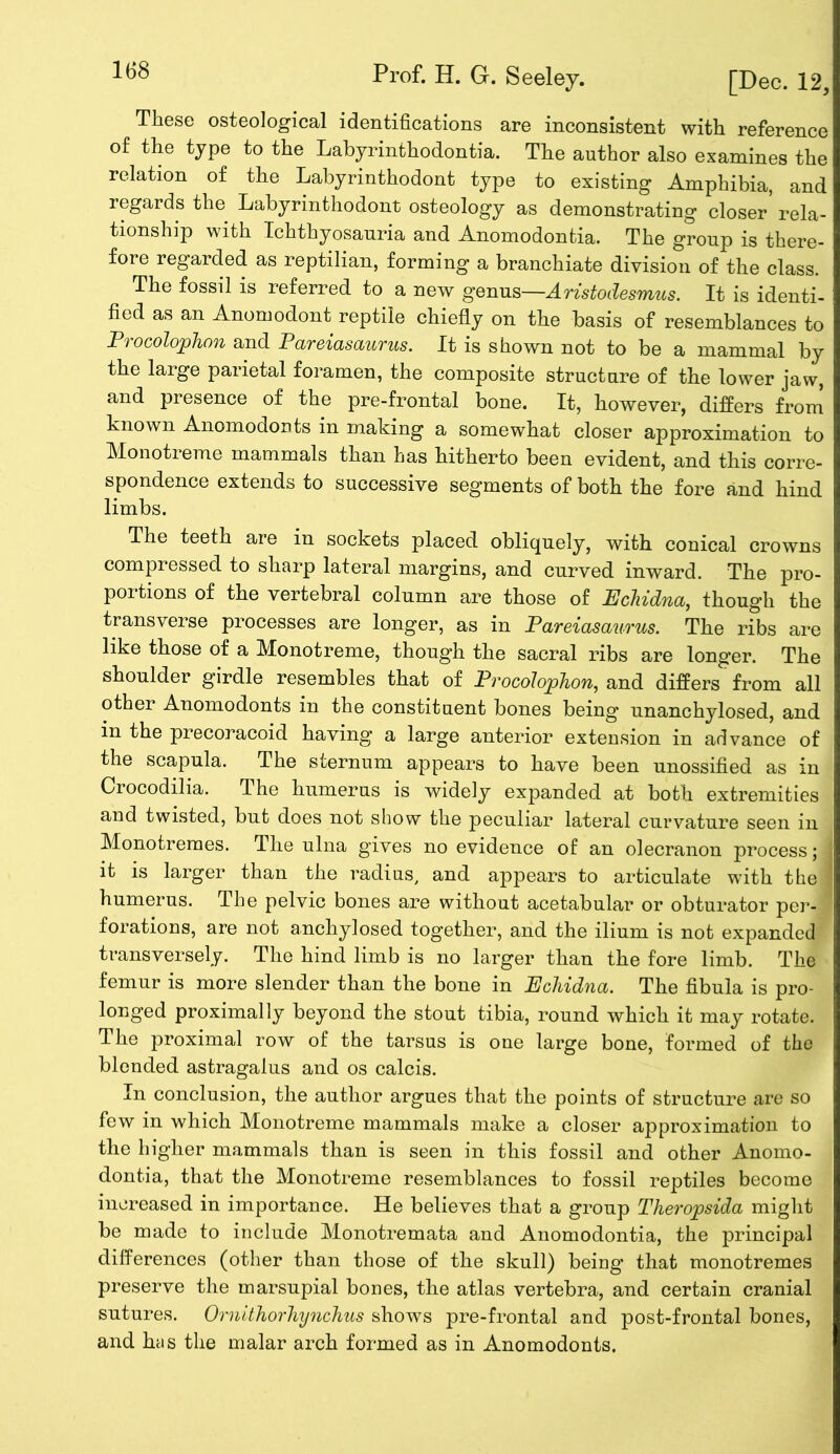 168 Prof. H. G. Seeley. [Dec. 12, These osteological identifications are inconsistent with reference of the type to the Lahyrinthodontia. The author also examines the relation of the Labyrinthodont type to existing Amphibia, and regards the Labyrinthodont osteology as demonstrating closer rela- tionship with Ichthyosauria and Anomodontia. The group is there- fore regarded as reptilian, forming a branchiate division of the class. The fossil is referred to a new genus—Aristodesmus. It is identi- fied as an Anomodont reptile chiefly on the basis of resemblances to P> ocolophon and PaveiasauTus. It is shown not to be a mammal by the large parietal foramen, the composite structure of the lower jaw, and presence of the pre-frontal bone. It, however, differs from known Anomodonts in making a somewhat closer approximation to Monotreme mammals than has hitherto been evident, and this corre- spondence extends to successive segments of both the fore and hind limbs. The teeth are in sockets placed obliquely, with conical crowns compressed to sharp lateral margins, and curved inward. The pro- portions of the vertebral column are those of Echidna, thoug’h the transverse processes are longer, as in Pareiasaurus. The ribs are like those of a Monotreme, though the sacral ribs are longer. The shoulder girdle resembles that of Procolophon, and differs from all other Anomodonts in the constituent bones being unanchylosed, and m the precoracoid having a large anterior extension in advance of the scapula. The sternum appears to have been unossified as in Crocodilia. The humerus is widely expanded at both extremities and twisted, but does not show the peculiar lateral curvature seen in Monotremes. The ulna gives no evidence of an olecranon process; it is larger than the radius, and appears to articulate wfith the humerus. The pelvic bones are without acetabular or obturator per- forations, are not anchylosed together, and the ilium is not expanded transversely. The hind limb is no larger than the fore limb. The femur is more slender than the bone in Echidna. The fibula is pro- longed proximally beyond the stout tibia, round which it may rotate. The proximal row of the tarsus is one large bone, formed of the blended astragalus and os calcis. In conclusion, the author argues that the points of structure are so few in which Monotreme mammals make a closer approximation to the higher mammals than is seen in this fossil and other Anomo- dontia, that the Monotreme resemblances to fossil reptiles become increased in importance. He believes that a group Theropsida might be made to include Monotremata and Anomodontia, the principal differences (other than those of the skull) being that monotremes preserve the marsupial bones, the atlas vertebra, and certain cranial sutures. Ornithorliynchus shows pre-frontal and post-frontal bones, and has the malar arch formed as in Anomodonts.
