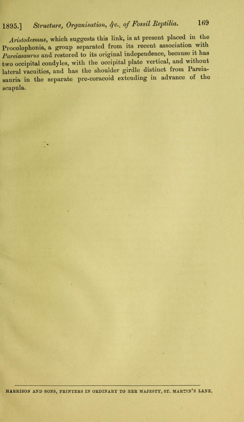 1895.] Structure, Organisation, 8fc., of Fossil Beptilia. 1H9 Aristodesmus, which suggests this link, is at present placed in the Procolophonia, a group separated from its recent association with Pareiasaurus and restored to its original independence, because it has two occipital condyles, with the occipital plate vertical, and without lateral vacuities, and has the shoulder girdle distinct from Pareia- sauria in the separate pre-coracoid extending in advance of the scapula. / HARRISON AND SONS, PRINTERS IN ORDINARY TO HER MAJESTY, ST. MARTTN’S LANE.