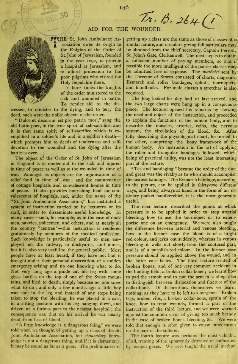 146 /*• 6- AID FOR THE WOUNDED. THE St. John Ambulance As- sociation owes its origin to the Knights of the Order of St.John of Jerusalem, founded in the year 1092, to provide a hospital at Jerusalem, and to afford protection to the poor pilgrims who visited the Holy Sepulchre there. In later times the knights of the order ministered to the sick and wounded in battle. To render aid to the dis- tressed, to minister to the dying, and to bury the dead, such were the noble objects of the order. “ Dulce et decorum est pro patria mori,” sang the old Latin poet, in the true spirit of self-sacrifice, and it is that same spirit of self-sacrifice which is ex- emplified in a soldier’s life and in a soldier’s death— which prompts him to deeds of tenderness and self- devotion to the wounded and the dying after the battle is over. The object of the Order of St. John of Jerusalem in England is to render aid to the sick and injured in time of peace as well as to the wounded in time of war. Amongst its objects are the organisation of a relief fund in time of war; and the maintenance of cottage hospitals and convalescent homes in time of peace. It also provides nourishing food for con- valescents of hospitals, and, under the name of the “St.John Ambulance Association,” has instituted a system of instruction carried on by lecturers on its staff, in order to disseminate useful knowledge. In many cases—such, for example, as in the case of dock men, navvies, policemen, and others, and at nearly all the country “ centres ”—this instruction is rendered gratuitously by members of the medical profession. Such knowledge is particularly useful to men em- ployed on the railway, in dockyards, and mines, but it is also very useful to the general public. 1 Most people have at least heard, if they have not had it brought under their personal observation, of a sudden emergency arising and no one knowing what to do. Not very long ago a guide cut his leg with some glass bottles on the top of one of the Swiss moun- tains, and bled to death, simply because no one knew what to do ; and only a few months ago a little boy was shot in the leg, and instead of any steps being taken to stop the bleeding, he was placed in a cart, in a sitting position with his leg hanging down, and driven at a furious pace to the nearest hospital; the consequence was that on his arrival he was nearly dead, from loss of blood. “ A little knowledge is a dangerous thing,” we were told when we thought of getting up a class of the St. John Ambulance Association, but elementary know- ledge is not a dangerous thing, and if it is elementary, it may be sound as far as it goes. The preliminaries of getting up a class are the same as those of classes of a similar nature, and circulars giving full particulars may be obtained from the chief secretary, Captain Perrott, St. John’s Gate, Clerkenwell, The next step is to obtain a sufficient number of paying members, so that if possible the more intelligent of the poorer classes may be admitted free of expense. The materiel sent by the Director of Stores consisted of charts, diagrams, Esmarch and roller bandages, splints, tourniquets, and handbooks. For male classes a stretcher is also required. The [long-looked-for day had at last arrived, and. the two large charts were hung up in a conspicuous place. The lecturer opened his remarks by showing the need and object of the instruction, and proceeded to explain the functions of the human body, and to describe the muscles, arteries, veins, the nervous, system, the circulation of the blood, &c. After fully describing the physiological chart, he turned to the other, comprising the bony framework of the human body. An instruction in the art of applying the roller and triangular bandages followed, which, being of practical utility, was not the least interesting part of the lecture. “ Tea and bandaging ” became the order of the day,, and great was the rivalry as to who should accomplish the neatest bandage. The Esmarch bandage, according to the picture, can be applied in thirty-two different ways, and being always at hand in the form of an or- dinary pocket handkerchief, it is the most generally useful. The next lecture described the points at which pressure is to be applied in order to stop arterial bleeding, how to use the tourniquet or to extern* porise one on an emergency. We were also taught the difference between arterial and venous bleeding, how in the former case the blood is of a bright red colour, and jerks out suddenly, whereas in venous bleeding it wells out slowly from the contused part, and is of a purplish-red colour. In the former case pressure should be applied above the wound, and in the latter case below. The third lecture treated of broken bones, and of one very common accident in the hunting-field, a broken collar-bone ; we learnt how to pad the armpit and to put the arm in a sling, also to distinguish between dislocation and fracture of the collar-bone. Of dislocations, themselves we learnt nothing, as they have to be left to a surgeon. Broken legs, broken ribs, a broken collar-bone, sprain of the knee, how to treat wounds, formed a part of the instruction of the third lecture, and we were warned against the common error of giving too much brandy in the case of broken bones, bleeding, &c. We were told that enough is often given to cause intoxication on the part of the sufferer. The fourth lecture was perhaps the most valuable of all, treating of the apparently drowned or suffocated by noxious gases. We were taught the usual method