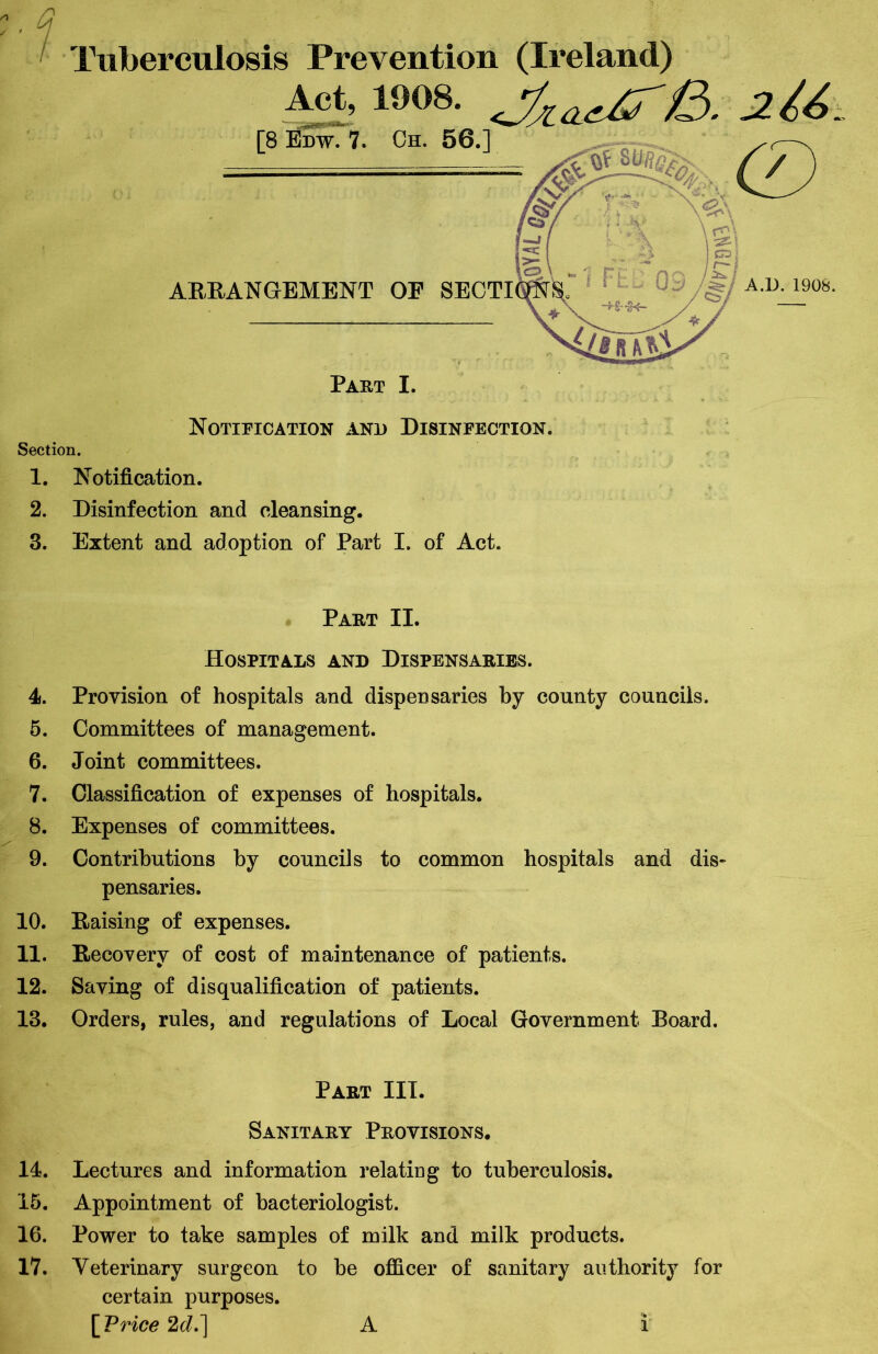 Tuberculosis Prevention (Ireland) Notification and Disinfection. Section. 1. Notification. 2. Disinfection and cleansing. 3. Extent and adoption of Part I. of Act. Part II. Hospitals and Dispensaries. 4. Provision of hospitals and dispensaries by county councils. 5. Committees of management. 6. Joint committees. 7. Classification of expenses of hospitals. 8. Expenses of committees. 9. Contributions by councils to common hospitals and dis- pensaries. 10. Raising of expenses. 11. Recovery of cost of maintenance of patients. 12. Saving of disqualification of patients. 13. Orders, rules, and regulations of Local Government Board. Part III. Sanitary Provisions. 14. Lectures and information relating to tuberculosis. 15. Appointment of bacteriologist. 16. Power to take samples of milk and milk products. 17. Yeterinary surgeon to be officer of sanitary authority for certain purposes. \Vrice 2dJ\ A l