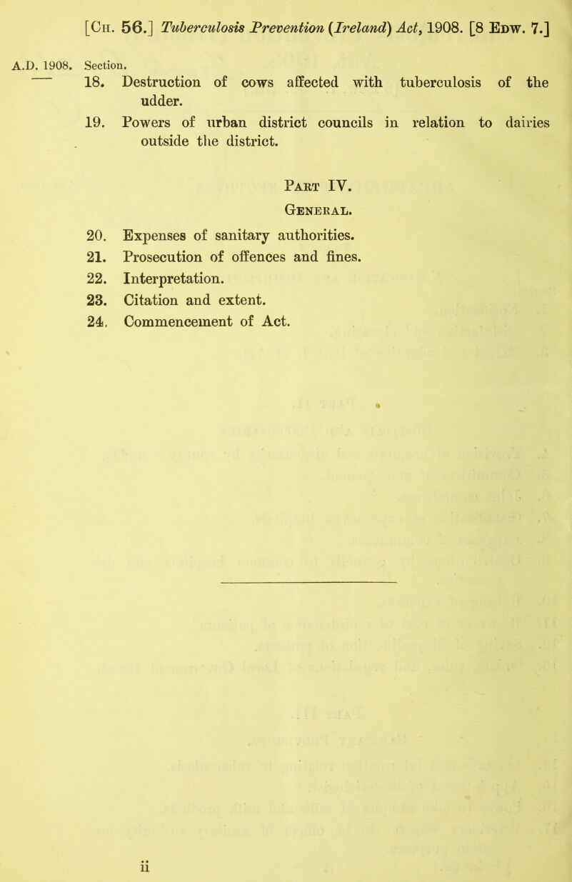 A.D. 1908. Section. 18. Destruction of cows affected with tuberculosis udder. 19. Powers of urban district councils in relation to outside the district. Part IV. General. 20. Expenses of sanitary authorities. 21. Prosecution of offences and fines. 22. Interpretation. 23. Citation and extent. 24. Commencement of Act. ii of the dairies