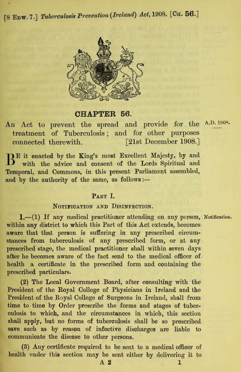 CHAPTER 56. An Act to prevent the spread and provide for the A-D-19Q8* treatment of Tuberculosis; and for other purposes connected therewith. [21st December 1908.] BE it enacted by the King’s most Excellent Majesty, by and with the advice and consent of the Lords Spiritual and Temporal, and Commons, in this present Parliament assembled, and by the authority of the same, as follows Paet I. Notification and Disinfection, 1.—(1) If any medical practitioner attending on any person, Notification, within any district to which this Part of this Act extends, becomes aware that that person is suffering in any prescribed circum- stances from tuberculosis of any prescribed form, or at any prescribed stage, the medical practitioner shall within seven days after he becomes aware of the fact send to the medical officer of health a certificate in the prescribed form and containing the prescribed particulars. (2) The Local Government Board, after consulting with the President of the Royal College of Physicians in Ireland and the President of the Royal College of Surgeons in Ireland, shall from time to time by Order prescribe the forms and stages of tuber- culosis to which, and the circumstances in which, this section shall apply, but no forms of tuberculosis shall he so prescribed save such as by reason of infective discharges are liable to communicate the disease to other persons. (3) Any certificate required to be sent to a medical officer of health under this section may be sent either by delivering it to