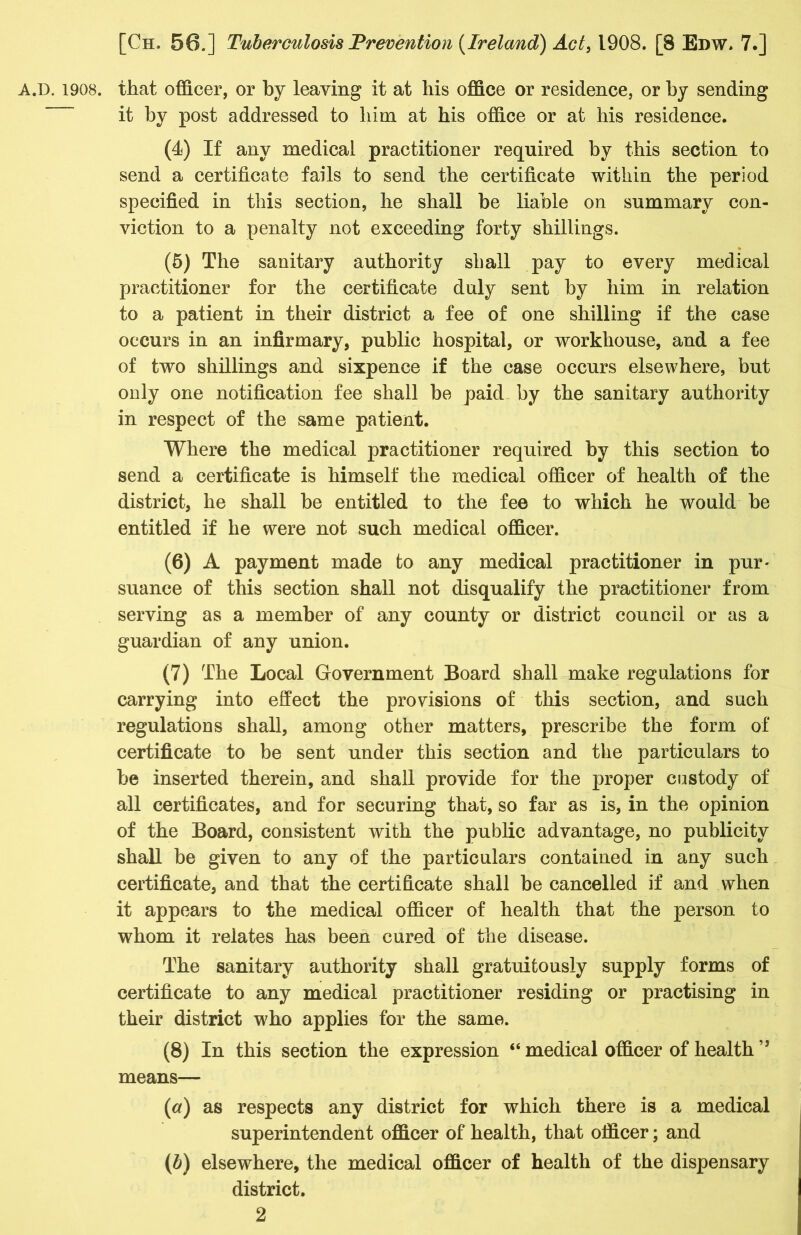 A.D. 1908. that officer, or by leaving it at his office or residence, or by sending it by post addressed to him at his office or at his residence. (4) If any medical practitioner required by this section to send a certificate fails to send the certificate within the period specified in this section, he shall be liable on summary con- viction to a penalty not exceeding forty shillings. (5) The sanitary authority shall pay to every medical practitioner for the certificate duly sent by him in relation to a patient in their district a fee of one shilling if the case occurs in an infirmary, public hospital, or workhouse, and a fee of two shillings and sixpence if the case occurs elsewhere, but only one notification fee shall be paid by the sanitary authority in respect of the same patient. Where the medical practitioner required by this section to send a certificate is himself the medical officer of health of the district, he shall be entitled to the fee to which he would be entitled if he were not such medical officer. (6) A payment made to any medical practitioner in pur- suance of this section shall not disqualify the practitioner from serving as a member of any county or district council or as a guardian of any union. (7) The Local Government Board shall make regulations for carrying into effect the provisions of this section, and such regulations shall, among other matters, prescribe the form of certificate to be sent under this section and the particulars to be inserted therein, and shall provide for the proper custody of all certificates, and for securing that, so far as is, in the opinion of the Board, consistent with the public advantage, no publicity shall be given to any of the particulars contained in any such certificate, and that the certificate shall be cancelled if and when it appears to the medical officer of health that the person to whom it relates has been cured of the disease. The sanitary authority shall gratuitously supply forms of certificate to any medical practitioner residing or practising in their district who applies for the same. (8) In this section the expression “ medical officer of health ” means— (a) as respects any district for which there is a medical superintendent officer of health, that officer; and (b) elsewhere, the medical officer of health of the dispensary district.