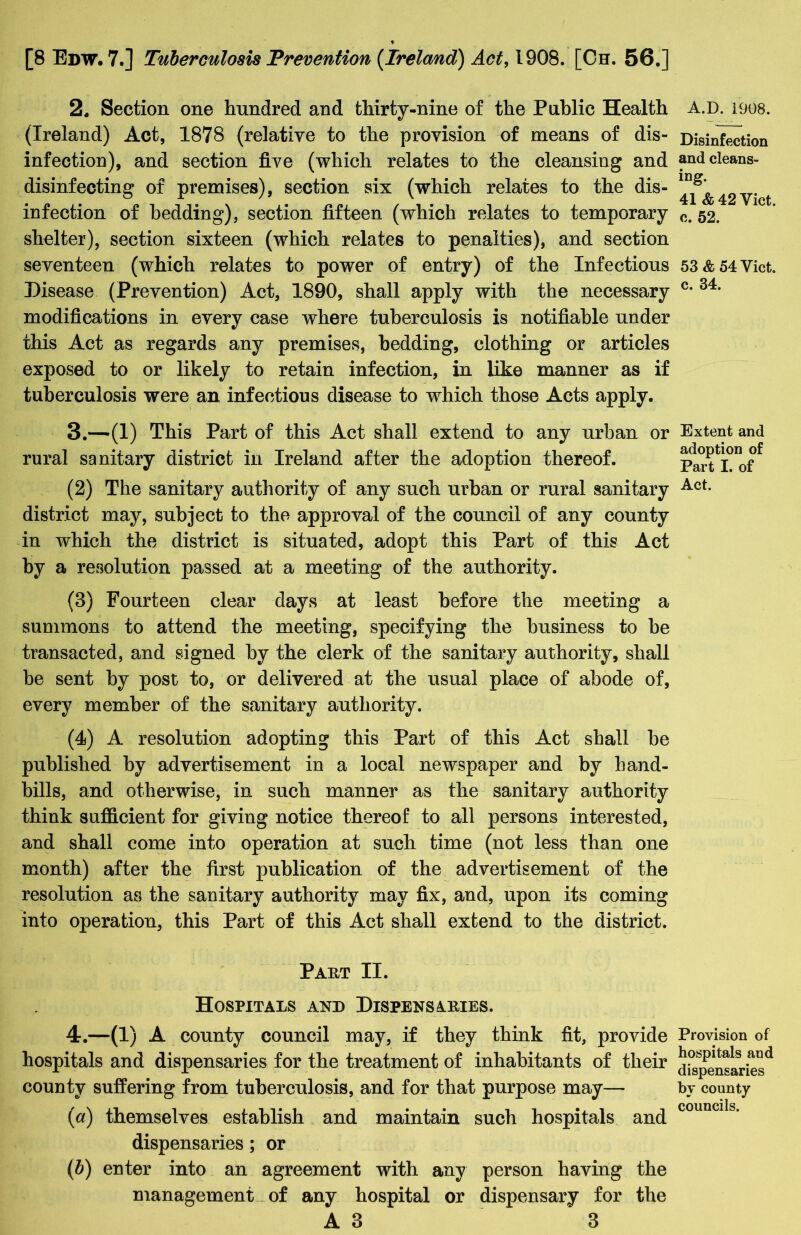 2. Section one hundred and thirty-nine of the Public Health (Ireland) Act, 1878 (relative to the provision of means of dis- infection), and section five (which relates to the cleansing and disinfecting of premises), section six (which relates to the dis- infection of bedding), section fifteen (which relates to temporary shelter), section sixteen (which relates to penalties), and section seventeen (which relates to power of entry) of the Infectious Disease (Prevention) Act, 1890, shall apply with the necessary modifications in every case where tuberculosis is notifiable under this Act as regards any premises, bedding, clothing or articles exposed to or likely to retain infection, in like manner as if tuberculosis were an infectious disease to which those Acts apply. 3. —(1) This Part of this Act shall extend to any urban or rural sanitary district in Ireland after the adoption thereof. (2) The sanitary authority of any such urban or rural sanitary district may, subject to the approval of the council of any county in which the district is situated, adopt this Part of this Act by a resolution passed at a meeting of the authority. (8) Fourteen clear days at least before the meeting a summons to attend the meeting, specifying the business to be transacted, and signed by the clerk of the sanitary authority, shall be sent by post to, or delivered at the usual place of abode of, every member of the sanitary authority. (4) A resolution adopting this Part of this Act shall be published by advertisement in a local newspaper and by hand- bills, and otherwise, in such manner as the sanitary authority think sufficient for giving notice thereof to all persons interested, and shall come into operation at such time (not less than one month) after the first publication of the advertisement of the resolution as the sanitary authority may fix, and, upon its coming into operation, this Part of this Act shall extend to the district. Paht II. Hospitals and Dispensaries. 4. —(1) A county council may, if they think fit, provide hospitals and dispensaries for the treatment of inhabitants of their county suffering from tuberculosis, and for that purpose may— (a) themselves establish and maintain such hospitals and dispensaries; or (b) enter into an agreement with any person having the management of any hospital or dispensary for the A3 *3 A.D. 1908. Disinfection and cleans- ing. 41 & 42 Yict. c. 52. 53 & 54 Viet, c. 34. Extent and adoption of Part I. of Act. Provision of hospitals and dispensaries by county councils.