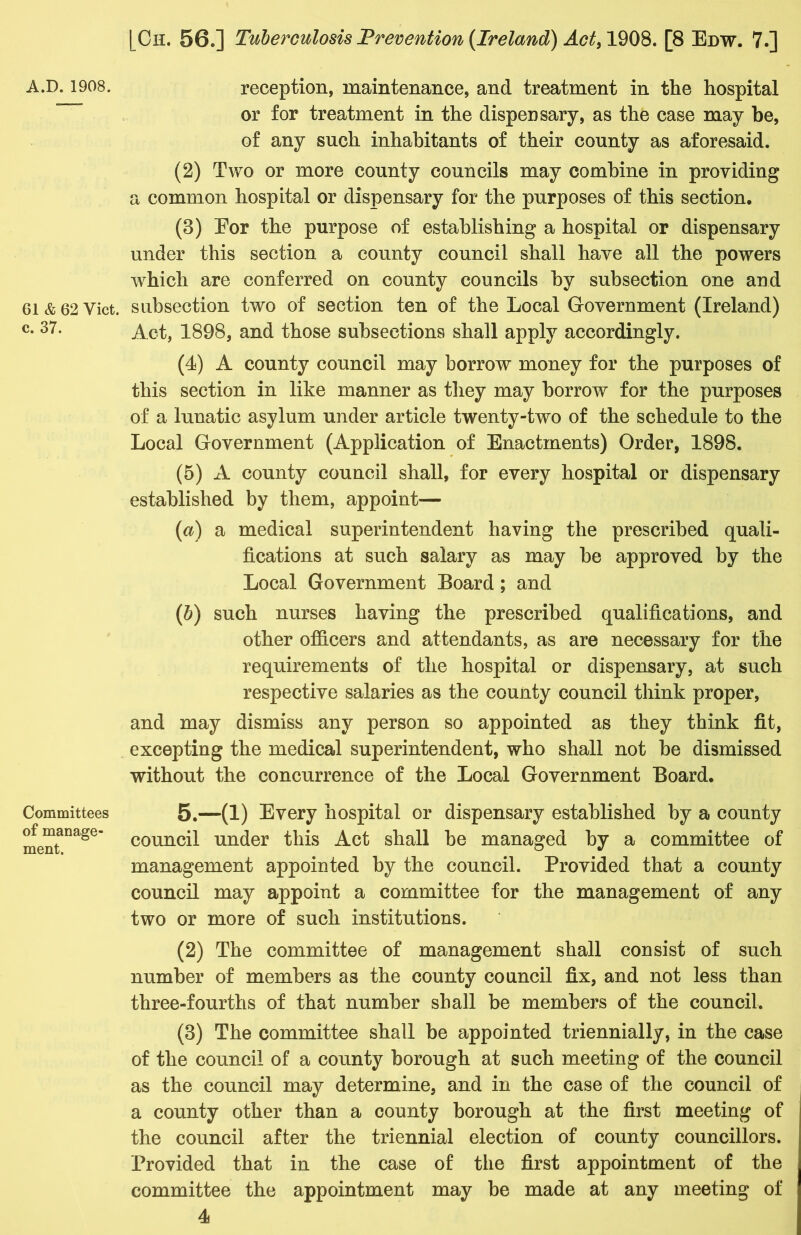 A.D. 1908. 61 & 62 Yict, c. 37. Committees of manage- ment. reception, maintenance, and treatment in the hospital or for treatment in the dispensary, as the case may be, of any such inhabitants of their county as aforesaid. (2) Two or more county councils may combine in providing a common hospital or dispensary for the purposes of this section, (3) Eor the purpose of establishing a hospital or dispensary under this section a county council shall have all the powers which are conferred on county councils by subsection one and subsection two of section ten of the Local Government (Ireland) Act, 1898, and those subsections shall apply accordingly. (4) A county council may borrow money for the purposes of this section in like manner as they may borrow for the purposes of a lunatic asylum under article twenty-two of the schedule to the Local Government (Application of Enactments) Order, 1898. (5) A county council shall, for every hospital or dispensary established by them, appoint— (a) a medical superintendent having the prescribed quali- fications at such salary as may be approved by the Local Government Board; and (ib) such nurses having the prescribed qualifications, and other officers and attendants, as are necessary for the requirements of the hospital or dispensary, at such respective salaries as the county council think proper, and may dismiss any person so appointed as they think fit, excepting the medical superintendent, who shall not be dismissed without the concurrence of the Local Government Board. 5.—(1) Every hospital or dispensary established by a county council under this Act shall be managed by a committee of management appointed by the council. Provided that a county council may appoint a committee for the management of any two or more of such institutions. (2) The committee of management shall consist of such number of members as the county council fix, and not less than three-fourths of that number shall be members of the council. (3) The committee shall be appointed triennially, in the case of the council of a county borough at such meeting of the council as the council may determine, and in the case of the council of a county other than a county borough at the first meeting of the council after the triennial election of county councillors. Provided that in the case of the first appointment of the committee the appointment may be made at any meeting of