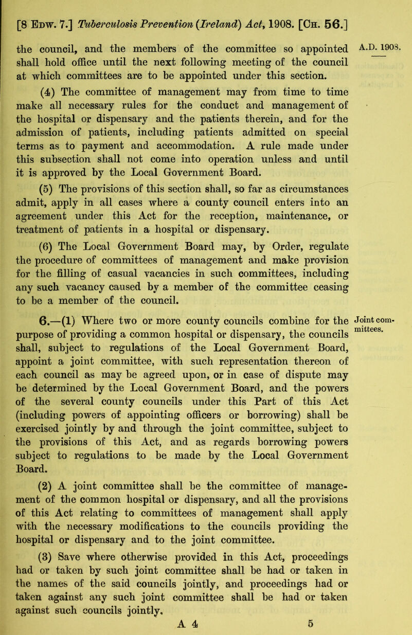 the council, and the members of the committee so appointed shall hold office until the next following meeting of the council at which committees are to be appointed under this section. (4) The committee of management may from time to time make all necessary rules for the conduct and management of the hospital or dispensary and the patients therein, and for the admission of patients, including patients admitted on special terms as to payment and accommodation. A rule made under this subsection shall not come into operation unless and until it is approved by the Local Government Board. (5) The provisions of this section shall, so far as circumstances admit, apply in all cases where a county council enters into an agreement under this Act for the reception, maintenance, or treatment of patients in a hospital or dispensary. (6) The Local Government Board may, by Order, regulate the procedure of committees of management and make provision for the filling of casual vacancies in such committees, including any such vacancy caused by a member of the committee ceasing to be a member of the council. 6.—(1) Where two or more county councils combine for the purpose of providing a common hospital or dispensary, the councils shall, subject to regulations of the Local Government Board, appoint a joint committee, with such representation thereon of each council as may be agreed upon, or in case of dispute may be determined by the Local Government Board, and the powers of the several county councils under this Part of this Act (including powers of appointing officers or borrowing) shall be exercised jointly by and through the joint committee, subject to the provisions of this Act, and as regards borrowing powers subject to regulations to be made by the Local Government Board. (2) A joint committee shall be the committee of manage- ment of the common hospital or dispensary, and all the provisions of this Act relating to committees of management shall apply with the necessary modifications to the councils providing the hospital or dispensary and to the joint committee. (3) Save where otherwise provided in this Act, proceedings had or taken by such joint committee shall be had or taken in the names of the said councils jointly, and proceedings had or taken against any such joint committee shall be had or taken against such councils jointly. A.D. 190S. Joint com- mittees.