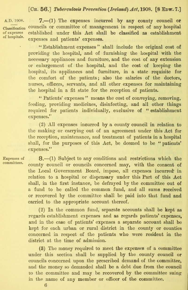 Classification of expenses of hospitals. Expenses of committees. [Oh. 56.] Tuberculosis Prevention (Ireland) Act, 1908. [8 Edw. 7.] councils or committee of management in respect of any hospital established under this Act shall be classified as establishment expenses and patients’ expenses. “ Establishment expenses ” shall include the original cost of providing the hospital, and of furnishing the hospital with the necessary appliances and furniture, and the cost of any extension or enlargement of the hospital, and the cost of keeping the hospital, its appliances and furniture, in a state requisite for the comfort of the patients; also the salaries of the doctors, nurses, officers, servants, and all other expenses for maintaining the hospital in a fit state for the reception of patients. “ Patients’ expenses ” means the cost of conveying, removing, feeding, providing medicines, disinfecting, and all other things required for patients individually, exclusive of “ establishment expenses.” (2) All expenses incurred by a county council in relation to the making or carrying out of an agreement under this Act for the reception, maintenance, and treatment of patients in a hospital shall, for the purposes of this Act, be deemed to be “ patients’ expenses.’ * 8.—(1) Subject to any conditions and restrictions which the county council or councils concerned may, with the consent of the Local Government Board, impose, all expenses incurred* in relation to a hospital or dispensary under this Part of this Act shall, in the first instance, be defrayed by the committee out of a fund to be called the common fund, and all sums received or recovered by the committee shall be paid into that fund and carried to the appropriate account thereof. (2) In the common fund, separate accounts shall be kept as regards establishment expenses and as regards patients’ expenses, and in the case of patients’ expenses a separate account shall be kept for each urban or rural district in the county or counties concerned in respect of the patients who were resideut in the district at the time of admission. (3) The money required to meet the expenses of a committee under this section shall be supplied by the county council or councils concerned upon the prescribed demand of the committee, and the money so demanded shall be a debt due from the council to the committee and may be recovered by the committee suing in the name of any member or officer of the committee.