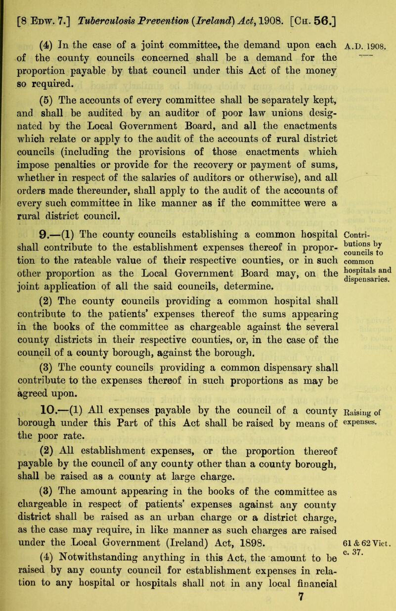 (4) In the case of a joint committee, the demand upon each of the county councils concerned shall he a demand for the proportion payable by that council under this Act of the money so required. (5) The accounts of every committee shall be separately kept, and shall he audited by an auditor of poor law unions desig- nated by the Local Government Board, and all the enactments which relate or apply to the audit of the accounts of rural district councils (including the provisions of those enactments which impose penalties or provide for the recovery or payment of sums, whether in respect of the salaries of auditors or otherwise), and all orders made thereunder, shall apply to the audit of the accounts of every such committee in like manner as if the committee were a rural district council. 9. —(1) The county councils establishing a common hospital shall contribute to the establishment expenses thereof in propor- tion to the rateable value of their respective counties, or in such other proportion as the Local Government Board may, on the joint application of all the said councils, determine. (2) The county councils providing a common hospital shall contribute to the patients* expenses thereof the sums appearing in the books of the committee as chargeable against the several county districts in their respective counties, or, in the case of the council of a county borough, against the borough. (3) The county councils providing a common dispensary shall contribute to the expenses thereof in such proportions as may be agreed upon. 10. —(1) All expenses payable by the council of a county borough under this Part of this Act shall be raised by means of the poor rate. (2) All establishment expenses, or the proportion thereof payable by the council of any county other than a county borough, shall be raised as a county at large charge. (3) The amount appearing in the books of the committee as chargeable in respect of patients’ expenses against any county district shall be raised as an urban charge or a district charge, as the case may require, in like manner as such charges are raised under the Local Government (Ireland) Act, 1898. (4) Notwithstanding anything in this Act, the amount to be raised by any county council for establishment expenses in rela- tion to any hospital or hospitals shall not in any local financial 7 A.I). 1908. Contri- butions by councils to common hospitals and dispensaries. Raising of expenses. 61 & 62 Viet, c. 37.